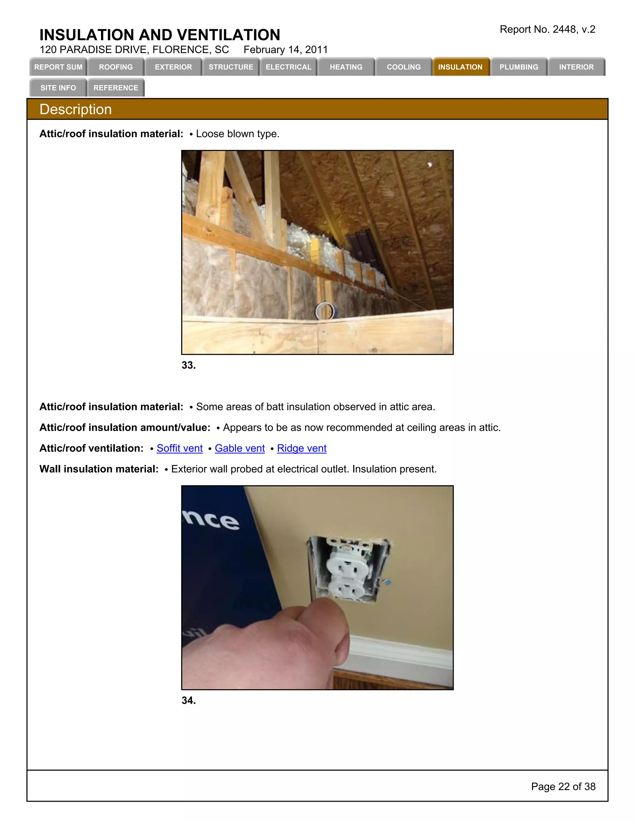 Report No. 2448, v.2
 INSULATION AND VENTILATION
 120 PARADISE DRIVE, FLORENCE, SC               February 14, 2011
REPORT SUM    ROOFING      EXTERIOR      STRUCTURE     ELECTRICAL     HEATING   COOLING        INSULATION   PLUMBING    INTERIOR

 SITE INFO   REFERENCE


 Description
 Attic/roof insulation material:      Loose blown type.




                                33.



 Attic/roof insulation material:      Some areas of batt insulation observed in attic area.

 Attic/roof insulation amount/value:       Appears to be as now recommended at ceiling areas in attic.

 Attic/roof ventilation:   Soffit vent    Gable vent     Ridge vent

 Wall insulation material:    Exterior wall probed at electrical outlet. Insulation present.




                                34.




                                                                                                                  Page 22 of 38
 