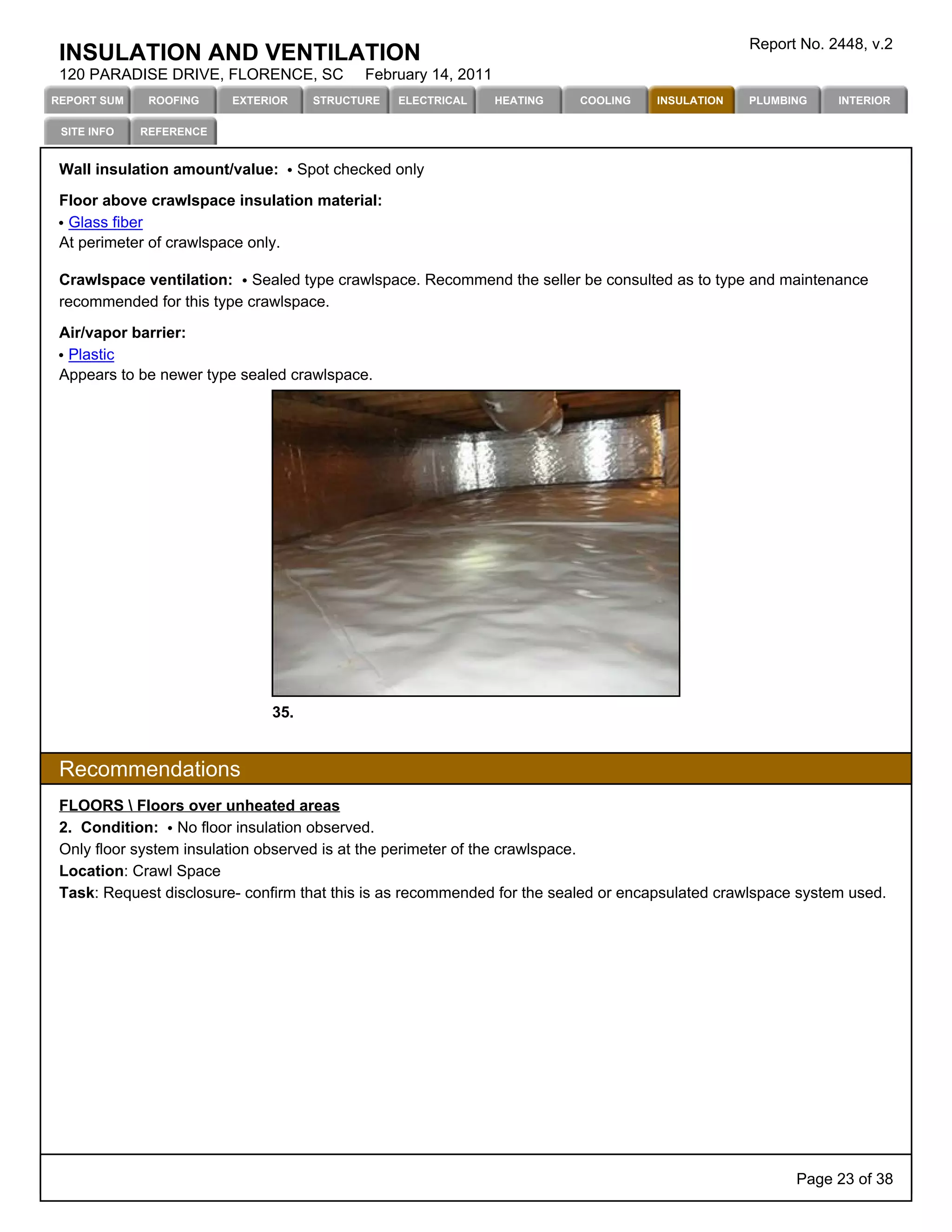 Report No. 2448, v.2
 INSULATION AND VENTILATION
 120 PARADISE DRIVE, FLORENCE, SC            February 14, 2011
REPORT SUM    ROOFING    EXTERIOR     STRUCTURE   ELECTRICAL     HEATING   COOLING   INSULATION   PLUMBING    INTERIOR

 SITE INFO   REFERENCE


 Wall insulation amount/value:      Spot checked only

 Floor above crawlspace insulation material:
  Glass fiber
 At perimeter of crawlspace only.

 Crawlspace ventilation: Sealed type crawlspace. Recommend the seller be consulted as to type and maintenance
 recommended for this type crawlspace.

 Air/vapor barrier:
  Plastic
 Appears to be newer type sealed crawlspace.




                              35.


 Recommendations
 FLOORS  Floors over unheated areas
 2. Condition: No floor insulation observed.
 Only floor system insulation observed is at the perimeter of the crawlspace.
 Location: Crawl Space
 Task: Request disclosure- confirm that this is as recommended for the sealed or encapsulated crawlspace system used.




                                                                                                        Page 23 of 38
 