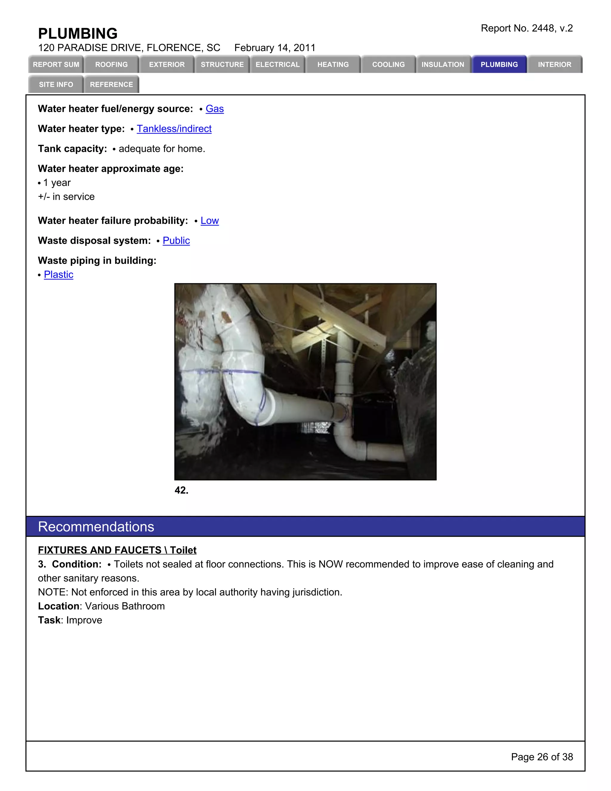 Report No. 2448, v.2
 PLUMBING
 120 PARADISE DRIVE, FLORENCE, SC             February 14, 2011
REPORT SUM    ROOFING      EXTERIOR    STRUCTURE   ELECTRICAL     HEATING   COOLING   INSULATION   PLUMBING    INTERIOR

 SITE INFO   REFERENCE


 Water heater fuel/energy source:       Gas

 Water heater type:      Tankless/indirect

 Tank capacity:    adequate for home.

 Water heater approximate age:
  1 year
 +/- in service

 Water heater failure probability:     Low

 Waste disposal system:       Public

 Waste piping in building:
  Plastic




                                 42.


 Recommendations
 FIXTURES AND FAUCETS  Toilet
 3. Condition: Toilets not sealed at floor connections. This is NOW recommended to improve ease of cleaning and
 other sanitary reasons.
 NOTE: Not enforced in this area by local authority having jurisdiction.
 Location: Various Bathroom
 Task: Improve




                                                                                                         Page 26 of 38
 