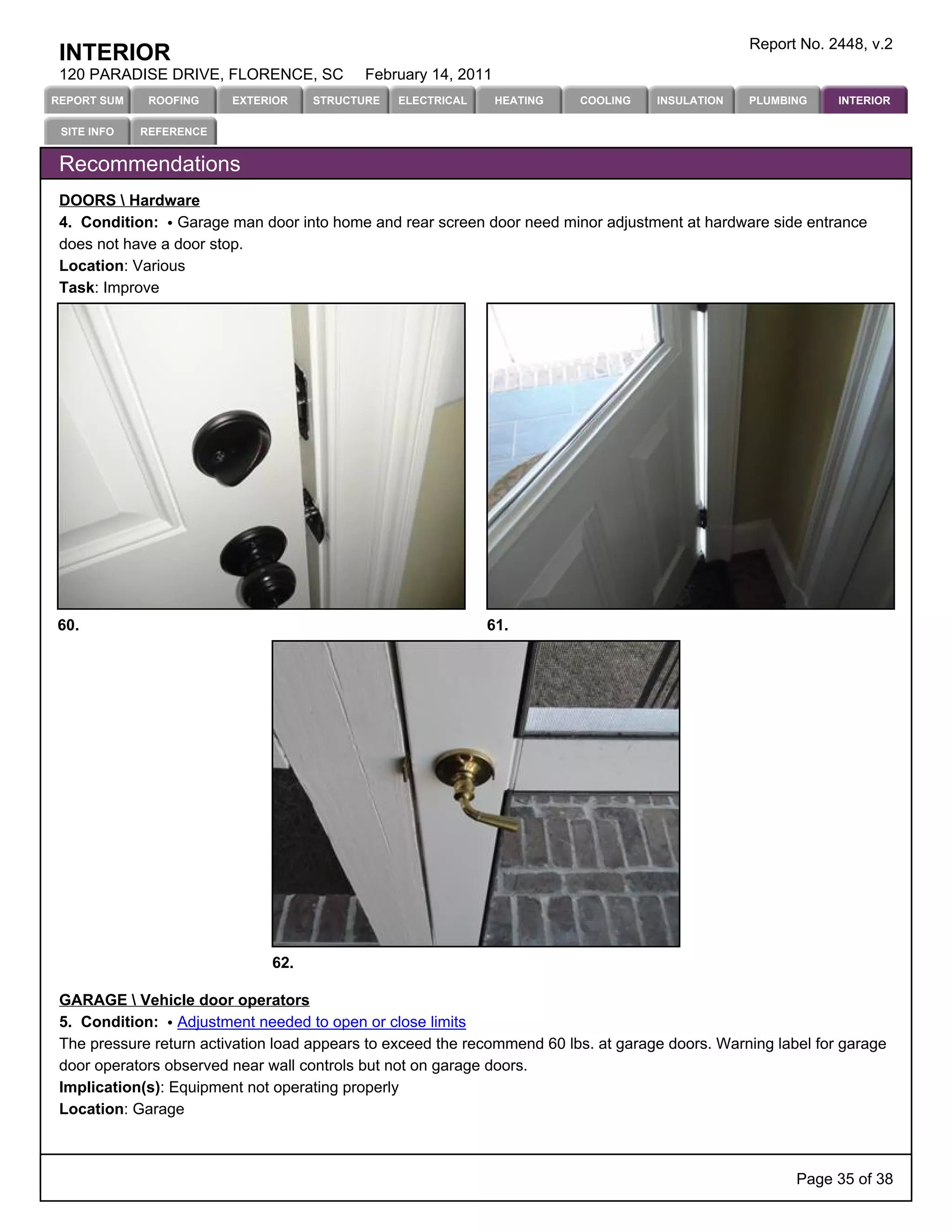 Report No. 2448, v.2
 INTERIOR
 120 PARADISE DRIVE, FLORENCE, SC           February 14, 2011
REPORT SUM    ROOFING    EXTERIOR    STRUCTURE   ELECTRICAL     HEATING   COOLING    INSULATION   PLUMBING     INTERIOR

 SITE INFO   REFERENCE


 Recommendations
 DOORS  Hardware
 4. Condition: Garage man door into home and rear screen door need minor adjustment at hardware side entrance
 does not have a door stop.
 Location: Various
 Task: Improve




60.                                                           61.




                               62.

 GARAGE  Vehicle door operators
 5. Condition: Adjustment needed to open or close limits
 The pressure return activation load appears to exceed the recommend 60 lbs. at garage doors. Warning label for garage
 door operators observed near wall controls but not on garage doors.
 Implication(s): Equipment not operating properly
 Location: Garage



                                                                                                         Page 35 of 38
 