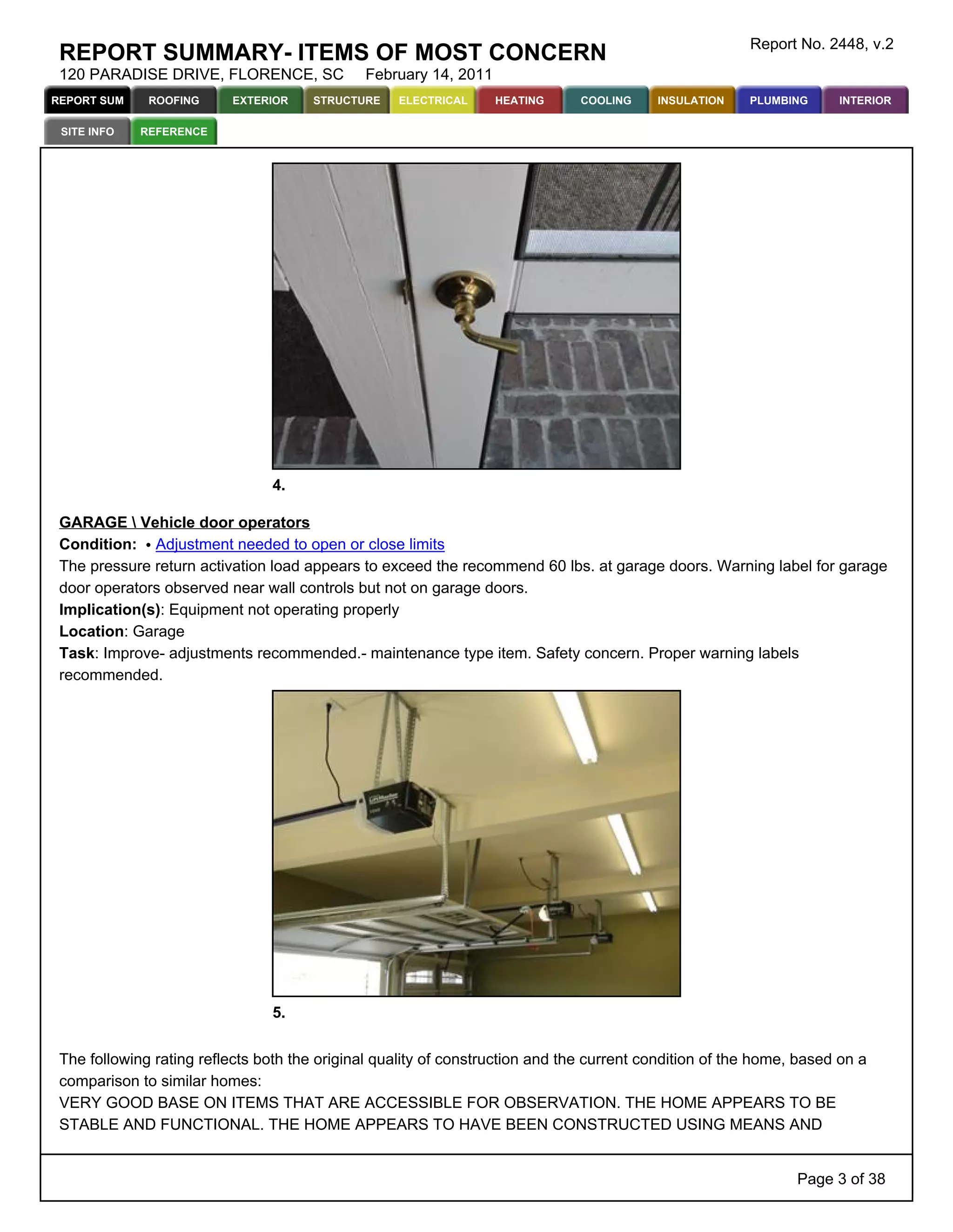 Report No. 2448, v.2
 REPORT SUMMARY- ITEMS OF MOST CONCERN
 120 PARADISE DRIVE, FLORENCE, SC             February 14, 2011
REPORT SUM    ROOFING     EXTERIOR     STRUCTURE   ELECTRICAL     HEATING      COOLING    INSULATION    PLUMBING     INTERIOR

 SITE INFO   REFERENCE




                                4.

 GARAGE  Vehicle door operators
 Condition: Adjustment needed to open or close limits
 The pressure return activation load appears to exceed the recommend 60 lbs. at garage doors. Warning label for garage
 door operators observed near wall controls but not on garage doors.
 Implication(s): Equipment not operating properly
 Location: Garage
 Task: Improve- adjustments recommended.- maintenance type item. Safety concern. Proper warning labels
 recommended.




                                5.


 The following rating reflects both the original quality of construction and the current condition of the home, based on a
 comparison to similar homes:
 VERY GOOD BASE ON ITEMS THAT ARE ACCESSIBLE FOR OBSERVATION. THE HOME APPEARS TO BE
 STABLE AND FUNCTIONAL. THE HOME APPEARS TO HAVE BEEN CONSTRUCTED USING MEANS AND


                                                                                                               Page 3 of 38
 