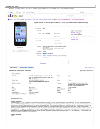 | See details
14 days money back, buyer pays return shipping |
Read details
Seller assumes all responsibility for this listing. Item number: 288631892511
Preview your listing
This is how your listing will look when it's live on eBay. It's not published yet, so review it to make sure everything looks right.
Back to home page | Listed as Apple iPhone 4 - 32GB - Black (Factory Unlocked) Smartp... in category: Cell Phones & Accessories > Cell Phones & Smartphones
Stock photo
Have one to sell? Sell it yourself
Apple iPhone 4 - 32GB - Black - Factory Unlocked- Smartphone (Free Shipping)
Item condition: Used
Time left:
Price: US $175.00
Best Offer:
Shipping: Read item description or contact seller for details. |
See all details
Item location: Chicago, Illinois, United States
Ships to: United States
Delivery: Varies
Payments:
Returns:
All Categories SearchShop by
category
Search... Advanced
Daily Deals Sell Customer SupportHi, Roger!
Buy It Now
Add to cart
Make Offer
Learn more
Print | Report itemDescription Shipping and payments
Item specifics
Condition: Used: An item that has been used previously. The
item may have some signs of cosmetic wear, but is
fully ... Read more
Brand: Apple
Cellular Band: GSM/EDGE 850/900/1800/1900
UMTS/HSDPA/HSUPA 850/900/1900/2100
Model: iPhone 4
Operating System: iOS Features: 3G Data Capable, Internet Browser, Wi-Fi
Capable, GPS, Touchscreen, Music Player,
Bluetooth Enabled, Speakerphone
MPN: MC318LL/A Carrier: Factory Unlocked
Contract: Without Contract Storage Capacity: 32 GB
Color: Black Style: Bar
Bundled Items: Case,Extra Cable(s) Camera: 5.0 MP
Country/Region of Manufacture: United States
Detailed item info
Product Information
The Apple iPhone 4 - 32 GB Smartphone is a cutting-edge smartphone for users who demand excellence in mobile phone technology. The Apple iPhone 4 Smartphone
measures 115.2 mm (height) x 58.6 mm (width) x 9.3 mm (depth) and weighs 137 grams. This black Apple iPhone Smartphone comes packed with the newest features for
smartphones, including a frame made of strong and durable aluminosilicate glass and a customized alloy periphery for device protection, a 960x640-pixel LCD screen that
produces crisp and clear images, a camera that shoots 5-megapixel images and 720p resolution video, and FaceTime, which allows users to video-chat during calls.
Additionally, the Apple iPhone 4 - 32 GB Smartphone features Touchscreen, Bluetooth, GPS, Speakerphone, and Internet browser/email capabilities. Technical features of
the Apple iPhone 4 Smartphone include a lithium-Ion battery capable of approximately 840 minutes of talk-time and 300 hours of stand-by time. Furthermore, users of this
Apple iPhone Smartphone, available factory unlocked, can opt for iMovie video editing software. Overall, the Apple iPhone 4 - 32 GB Smartphone is a top-of-the-line, multi-
functional smartphone that delivers impressive features.
Product Highlights
Video
Buy It Now
Add to cart
Make Offer
Seller information
dizzy427 ( 218 )
100% Positive feedback
Save this seller
See other items
My eBay 1
 