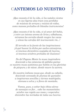 ¡Que encanto el de la vida, si los natales vientos
en sus ligeras alas traen ecos perdidos
de músicas de arroyos y música de nidos,
como mansos preludios de blandos instrumentos!
¡Que encanto el de la vida, si al amor del bohío,
y entre un intenso aroma de lirios y albahacas,
miramos los corrales donde mugen las vacas
y oímos las estrofas del murmurante río...!
El terruño es la fuente de las inspiraciones:
¡A qué buscar la dicha por suelos extranjeros,
si tenemos diciembres cuajados de luceros,
si tenemos octubres preñados de ilusiones!
No del Pagano Monte la musa inspiradora
desciende a las estancias de pálidos poetas:
es nuestra musa autóctona que habita en las glorietas
de púrpura y de nácar, donde muere la aurora.
Es nuestra indiana musa que, desde su cabaña,
desciende coronada de plumas de quetzales
a inspirarnos sencillos y tiernos madrigales,
olorosos a selva y a flores de montaña.
Vamos, pues, a soñar bajo tibios aleros
de naranjos en flor... cabe los manantiales:	
octubre nos regala sus rosas y vesperales;
diciembre las miríadas de todos sus luceros.

11

...Jícaras Tristes

CANTEMOS LO NUESTRO

 