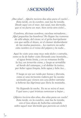 ¡Dos alas!... ¡Quién tuviera dos alas para el vuelo!...
Esta tarde, en la cumbre, casi las he tenido.
Desde aquí veo el mar, tan azul, tan dormido,
que si no fuera un mar, bien seria otro cielo!...
Cumbres, divinas cumbres, excelsos miradores...
¡Qué pequeños los hombres! No llegan los rumores
de allá abajo, del cieno; ni el grito horripilante
con que aúlla el deseo, ni el clamor desbordante 	
de las malas pasiones... Lo rastrero no sube:
esta cumbre es el reino del pájaro y la nube...
Aquí he visto una cosa muy más dulce y extraña,
como es la de haber visto llorando una montaña...
el agua brota lenta, y en su remanso brilla
la luz; un ternerito viene, y luego se arrodilla
al borde del estanque, y al doblar la testuz,
por beber agua limpia, bebe agua y bebe luz...
Y luego se oye un ruido por lomas y floresta,
como si una tormenta rodara por la cuesta:
animales que vienen con una fiebre extraña
a beberse las lágrimas que llora la montaña.
Va llegando la noche. Ya no se mira el mar.
Y qué asco y qué tristeza comenzar a bajar...
(¡Quien tuviera dos alas, dos alas para un vuelo!
Esta tarde, en la cumbre, casi las he tenido,
con el loco deseo de haberlas extendido
sobre aquel mar dormido que parecía un cielo!)

12

...Jícaras Tristes

ASCENSIÓN

 