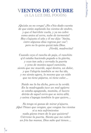 (A LA LUZ DEL FOGÓN)

	

¡Quizás ya no venga! ¿No s’hia dado cuenta
de que están soplando los vientos de otubre,
y que el barrilete vuela, y ya no cubre
como antes al cerro, nube de tormenta?
Hoy s’iajusta el año y él me dijo: “Anita,
entre algunos días regreso por vos”;
pero no lo quiso quizá tata Dios.
¿Verdá, madrecita?
Cuando veyo el rancho de paja, el ranchito
q’el estaba haciendo pegado a la güerta,
y veyo tan sola y cerrada la puerta
y yeno de montes aquel caminito,
siento que me muerde, aquí dentro, un dolor,
y que l’alegría también se me ha ido,
y me siento agora, lo mesmo que un nido
que no tiene pájaros, ni tiene calor…
Naide me lo ha dicho, pero es la verdá.
En la madrugada tuve un mal agüero:
se estaba apagando, mamita, el lucero
detrás de aquel cerro que se mira allá,
y asina s’iapaga también lo que quiero…
No tengo ni ganas de mirar p’ajuera.
¿Qué l’hiace que vengan, que vengan los vientos
si a mis sufrimientos
nada güeno traen de lo que quisiera?
Ciérreme la puerta. Siento que me cubre
un frío las manos, Dios sabe qué tienen…

14

...Jícaras Tristes

VIENTOS DE OTUBRE

 