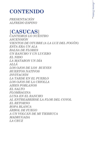 PRESENTACIÓN
ALFREDO ESPINO

[CASUCAS]

CANTEMOS LO NUESTRO	
ASCENSIÓN
VIENTOS DE OTUBRE (A LA LUZ DEL FOGÓN)
ESTA ERA UN ALA
BALSA DE FLORES
UN RANCHO Y UN LUCERO
EL NIDO
LA MATARON UN DÍA
ALLÁ
LOS OJOS DE LOS BUEYES
HUERTOS NATIVOS
INVITACIÓN
LA TARDE EN EL PUEBLO
LOS OJOS DE LA CRIOLLA
AIRES POBLANOS
EL SALTO
PLOMBAGINA
LUNA EN EL RANCHO
AL ENTREABRIRSE LA FLOR DEL COYOL
EL RETORNO
ROPA BLANCA
ÁRBOL DE FUEGO
A UN VOLCÁN DE MI TIERRUCA
MADRUGADA
LA CRUZ

...Jícaras Tristes

CONTENIDO

 