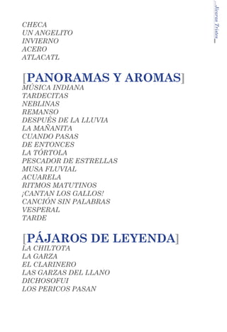 [PANORAMAS Y AROMAS]
MÚSICA INDIANA
TARDECITAS
NEBLINAS
REMANSO
DESPUÉS DE LA LLUVIA
LA MAÑANITA
CUANDO PASAS
DE ENTONCES
LA TÓRTOLA
PESCADOR DE ESTRELLAS
MUSA FLUVIAL
ACUARELA
RITMOS MATUTINOS
¡CANTAN LOS GALLOS!
CANCIÓN SIN PALABRAS
VESPERAL
TARDE

[PÁJAROS DE LEYENDA]
LA CHILTOTA
LA GARZA
EL CLARINERO	
LAS GARZAS DEL LLANO
DICHOSOFUI
LOS PERICOS PASAN

...Jícaras Tristes

CHECA
UN ANGELITO
INVIERNO
ACERO
ATLACATL

 