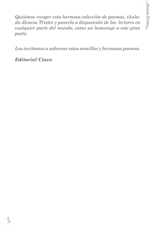 Los invitamos a saborear estos sencillos y hermosos poemas.
Editorial Cinco

8

...Jícaras Tristes

Quisimos recoger esta hermosa colección de poemas, titulada Jícaras Tristes y ponerla a disposición de los lectores en
cualquier parte del mundo, como un homenaje a este gran
poeta.

 