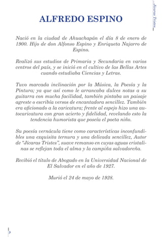 Nació en la ciudad de Ahuachapán el día 8 de enero de
1900. Hijo de don Alfonso Espino y Enriqueta Najarro de
Espino.
Realizó sus estudios de Primaria y Secundaria en varios
centros del país, y se inició en el cultivo de las Bellas Artes
cuando estudiaba Ciencias y Letras.
Tuvo marcada inclinación por la Música, la Poesía y la
Pintura; ya que así como le arrancaba dulces notas a su
guitarra con mucha facilidad, también pintaba un paisaje
agreste o escribía versos de encantadora sencillez. También
era aficionado a la caricatura; frente al espejo hizo una autocaricatura con gran acierto y fidelidad, revelando esto la
tendencia humorista que poseía el poeta niño.
Su poesía vernácula tiene como características inconfundibles una exquisita ternura y una delicada sencillez, Autor
de “Jícaras Tristes”, suave remanso en cuyas aguas cristalinas se reflejan toda el alma y la campiña salvadoreña.
Recibió el título de Abogado en la Universidad Nacional de
El Salvador en el año de 1927.
Murió el 24 de mayo de 1928.

9

...Jícaras Tristes

Alfredo Espino

 