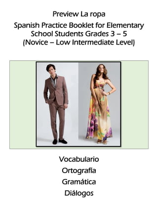 Preview La ropa
Spanish Practice Booklet for Elementary
School Students Grades 3 – 5
(Novice – Low Intermediate Level)

Vocabulario
Ortografía
Gramática
Diálogos

 