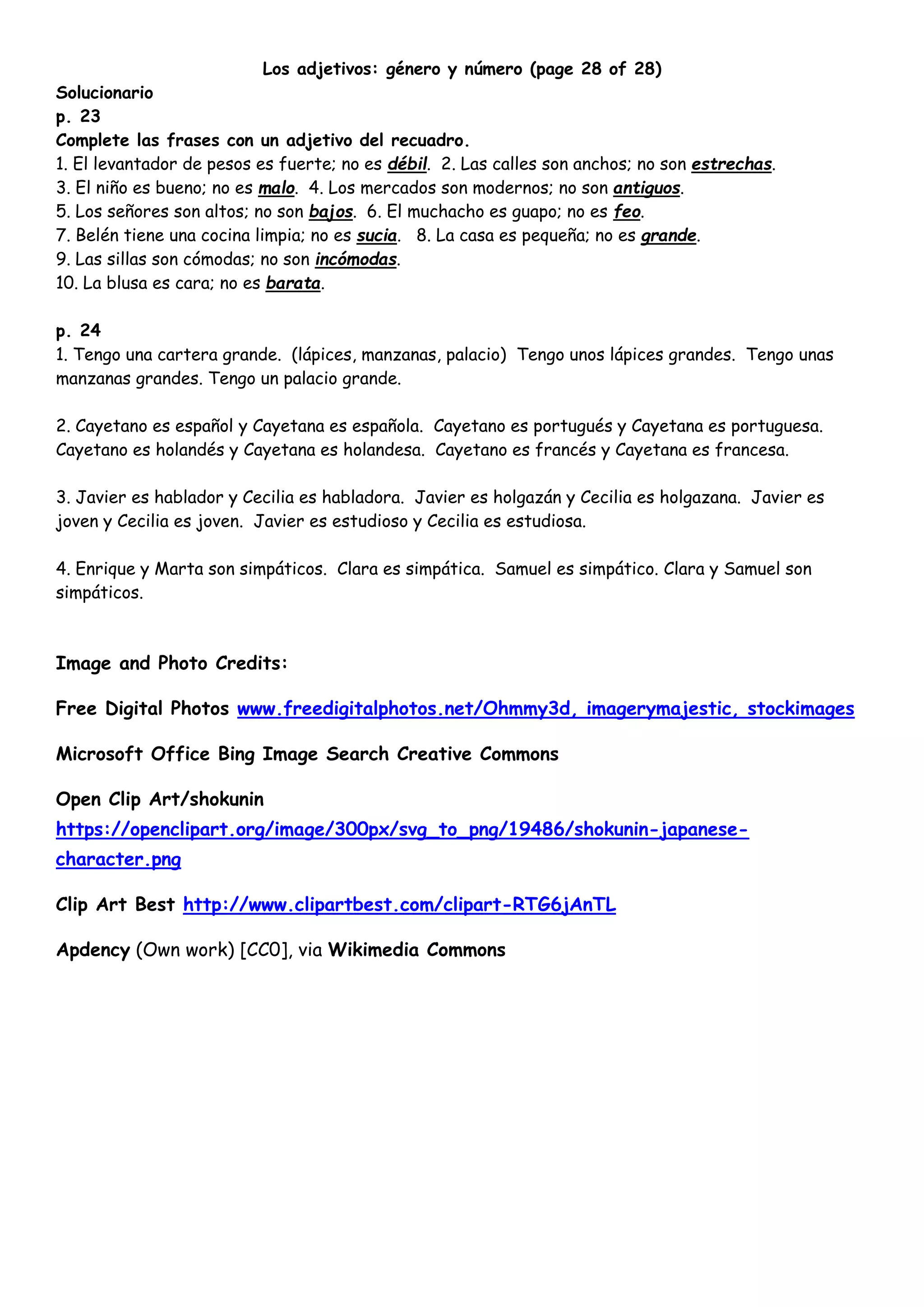 Los adjetivos: género y número (page 28 of 28)
Solucionario
p. 23
Complete las frases con un adjetivo del recuadro.
1. El levantador de pesos es fuerte; no es débil. 2. Las calles son anchos; no son estrechas.
3. El niño es bueno; no es malo. 4. Los mercados son modernos; no son antiguos.
5. Los señores son altos; no son bajos. 6. El muchacho es guapo; no es feo.
7. Belén tiene una cocina limpia; no es sucia. 8. La casa es pequeña; no es grande.
9. Las sillas son cómodas; no son incómodas.
10. La blusa es cara; no es barata.
p. 24
1. Tengo una cartera grande. (lápices, manzanas, palacio) Tengo unos lápices grandes. Tengo unas
manzanas grandes. Tengo un palacio grande.
2. Cayetano es español y Cayetana es española. Cayetano es portugués y Cayetana es portuguesa.
Cayetano es holandés y Cayetana es holandesa. Cayetano es francés y Cayetana es francesa.
3. Javier es hablador y Cecilia es habladora. Javier es holgazán y Cecilia es holgazana. Javier es
joven y Cecilia es joven. Javier es estudioso y Cecilia es estudiosa.
4. Enrique y Marta son simpáticos. Clara es simpática. Samuel es simpático. Clara y Samuel son
simpáticos.
Image and Photo Credits:
Free Digital Photos www.freedigitalphotos.net/Ohmmy3d, imagerymajestic, stockimages
Microsoft Office Bing Image Search Creative Commons
Open Clip Art/shokunin
https://openclipart.org/image/300px/svg_to_png/19486/shokunin-japanese-
character.png
Clip Art Best http://www.clipartbest.com/clipart-RTG6jAnTL
Apdency (Own work) [CC0], via Wikimedia Commons
 