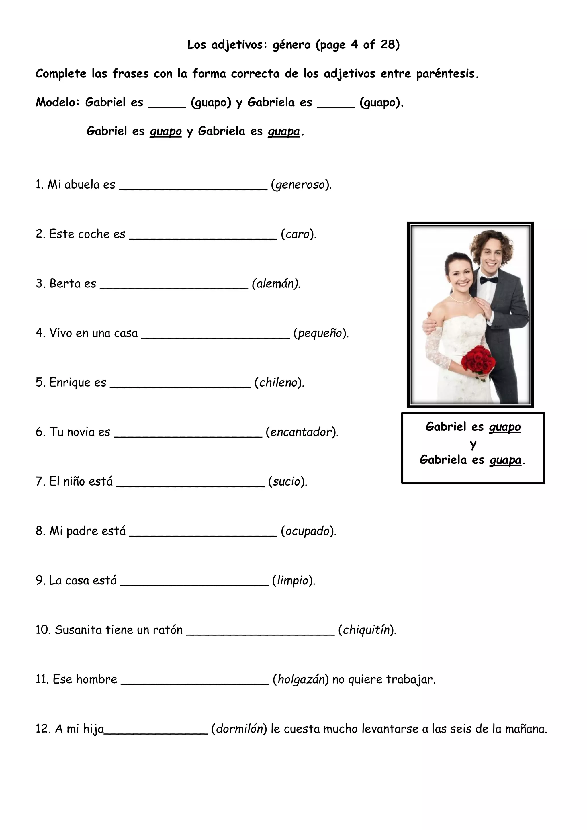 Los adjetivos: género (page 4 of 28)
Complete las frases con la forma correcta de los adjetivos entre paréntesis.
Modelo: Gabriel es _____ (guapo) y Gabriela es _____ (guapo).
Gabriel es guapo y Gabriela es guapa.
1. Mi abuela es ____________________ (generoso).
2. Este coche es ____________________ (caro).
3. Berta es ____________________ (alemán).
4. Vivo en una casa ____________________ (pequeño).
5. Enrique es ___________________ (chileno).
6. Tu novia es ____________________ (encantador).
7. El niño está ____________________ (sucio).
8. Mi padre está ____________________ (ocupado).
9. La casa está ____________________ (limpio).
10. Susanita tiene un ratón ____________________ (chiquitín).
11. Ese hombre ____________________ (holgazán) no quiere trabajar.
12. A mi hija______________ (dormilón) le cuesta mucho levantarse a las seis de la mañana.
Gabriel es guapo
y
Gabriela es guapa.
 
