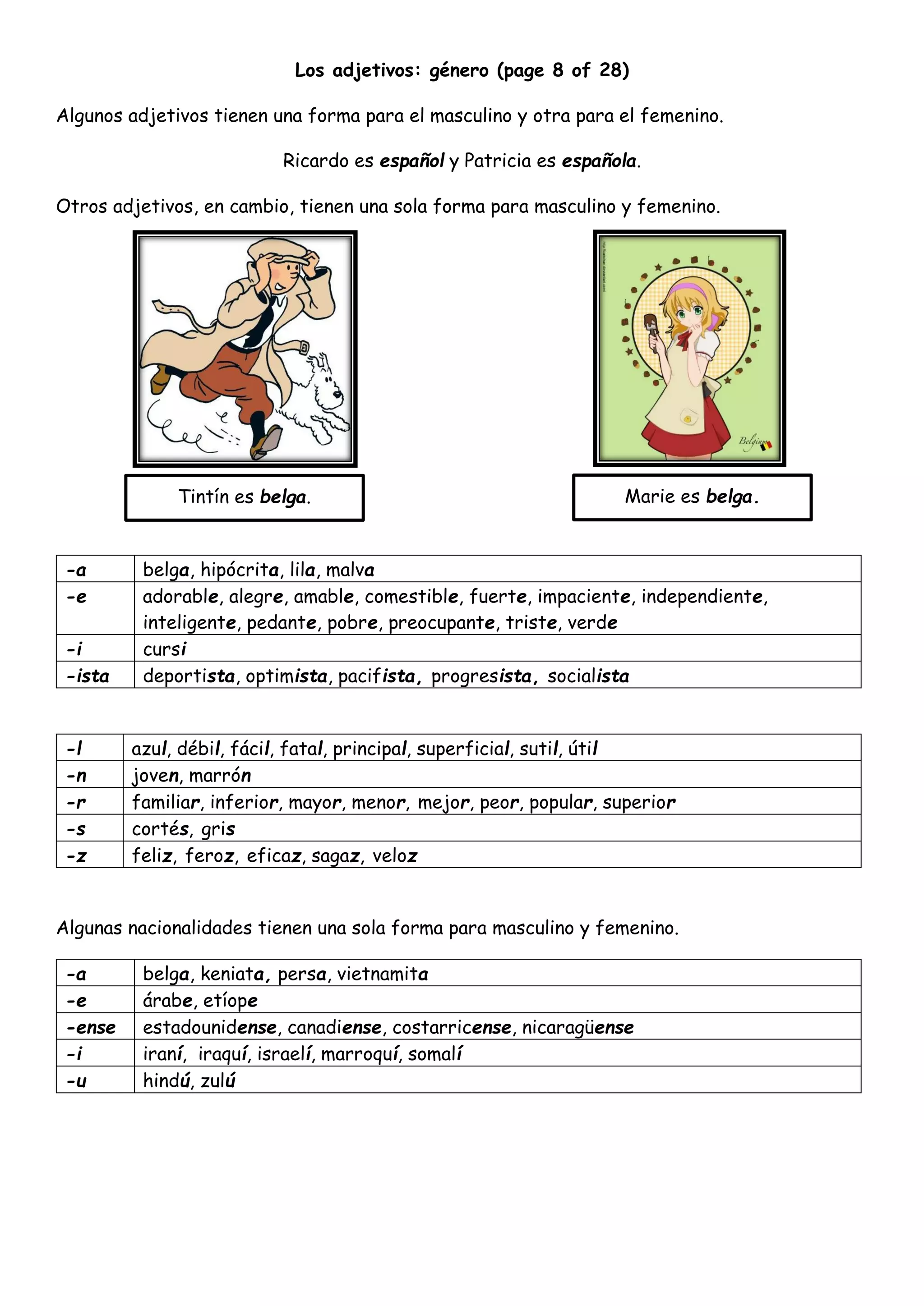 Los adjetivos: género (page 8 of 28)
Algunos adjetivos tienen una forma para el masculino y otra para el femenino.
Ricardo es español y Patricia es española.
Otros adjetivos, en cambio, tienen una sola forma para masculino y femenino.
-a belga, hipócrita, lila, malva
-e adorable, alegre, amable, comestible, fuerte, impaciente, independiente,
inteligente, pedante, pobre, preocupante, triste, verde
-i cursi
-ista deportista, optimista, pacifista, progresista, socialista
-l azul, débil, fácil, fatal, principal, superficial, sutil, útil
-n joven, marrón
-r familiar, inferior, mayor, menor, mejor, peor, popular, superior
-s cortés, gris
-z feliz, feroz, eficaz, sagaz, veloz
Algunas nacionalidades tienen una sola forma para masculino y femenino.
-a belga, keniata, persa, vietnamita
-e árabe, etíope
-ense estadounidense, canadiense, costarricense, nicaragüense
-i iraní, iraquí, israelí, marroquí, somalí
-u hindú, zulú
Marie es belga.Tintín es belga.
 
