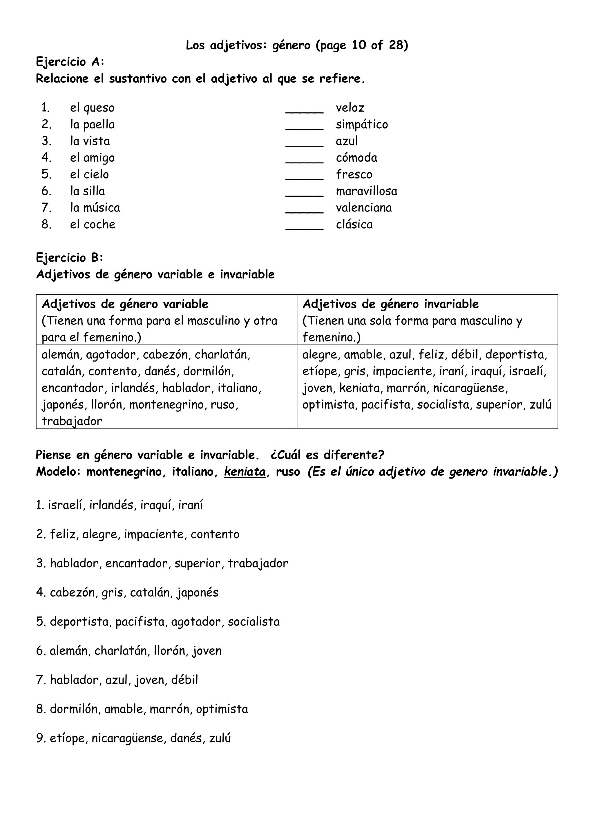 Los adjetivos: género (page 10 of 28)
Ejercicio A:
Relacione el sustantivo con el adjetivo al que se refiere.
1. el queso _____ veloz
2. la paella _____ simpático
3. la vista _____ azul
4. el amigo _____ cómoda
5. el cielo _____ fresco
6. la silla _____ maravillosa
7. la música _____ valenciana
8. el coche _____ clásica
Ejercicio B:
Adjetivos de género variable e invariable
Adjetivos de género variable
(Tienen una forma para el masculino y otra
para el femenino.)
Adjetivos de género invariable
(Tienen una sola forma para masculino y
femenino.)
alemán, agotador, cabezón, charlatán,
catalán, contento, danés, dormilón,
encantador, irlandés, hablador, italiano,
japonés, llorón, montenegrino, ruso,
trabajador
alegre, amable, azul, feliz, débil, deportista,
etíope, gris, impaciente, iraní, iraquí, israelí,
joven, keniata, marrón, nicaragüense,
optimista, pacifista, socialista, superior, zulú
Piense en género variable e invariable. ¿Cuál es diferente?
Modelo: montenegrino, italiano, keniata, ruso (Es el único adjetivo de genero invariable.)
1. israelí, irlandés, iraquí, iraní
2. feliz, alegre, impaciente, contento
3. hablador, encantador, superior, trabajador
4. cabezón, gris, catalán, japonés
5. deportista, pacifista, agotador, socialista
6. alemán, charlatán, llorón, joven
7. hablador, azul, joven, débil
8. dormilón, amable, marrón, optimista
9. etíope, nicaragüense, danés, zulú
 