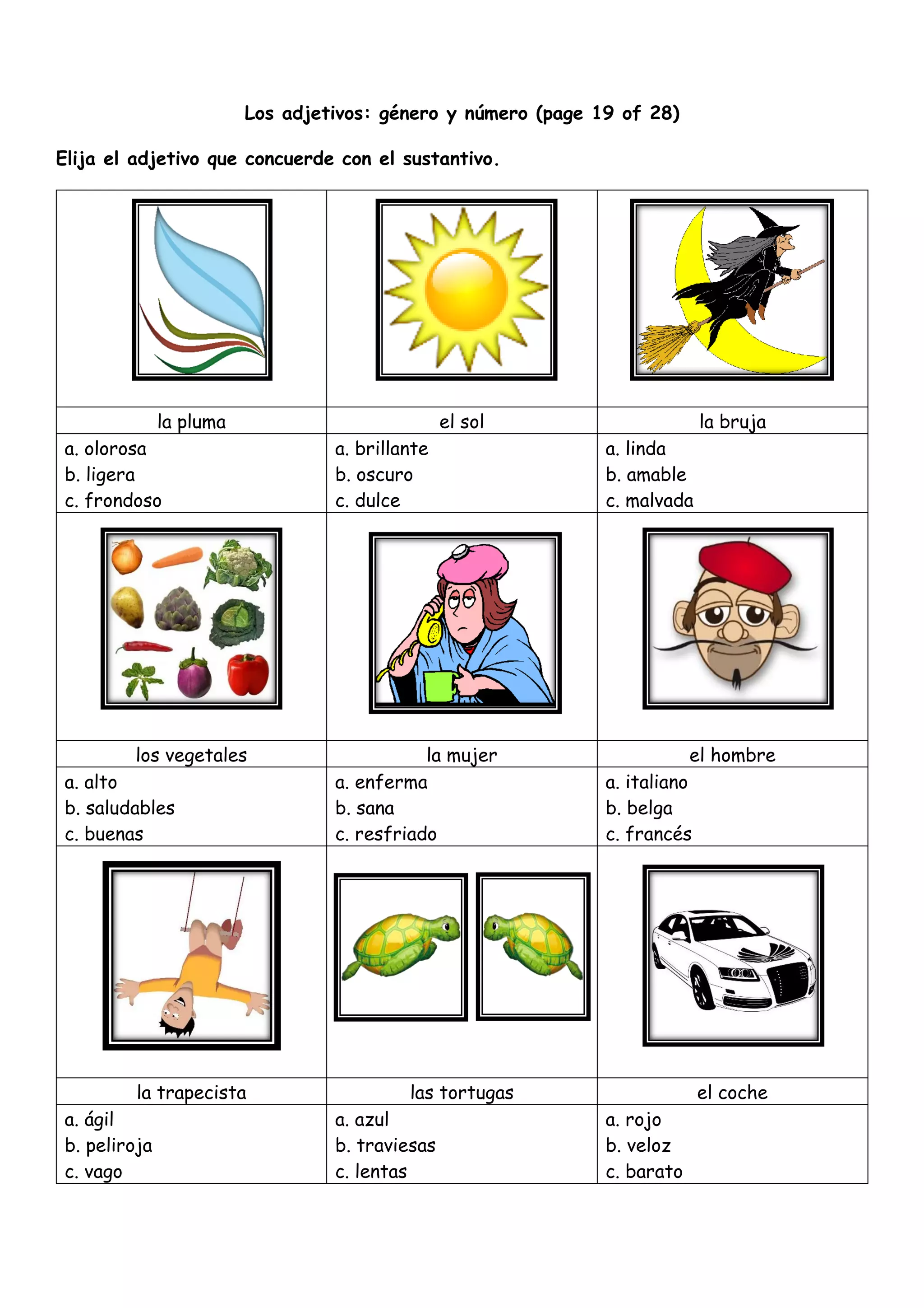 Los adjetivos: género y número (page 19 of 28)
Elija el adjetivo que concuerde con el sustantivo.
la pluma el sol la bruja
a. olorosa
b. ligera
c. frondoso
a. brillante
b. oscuro
c. dulce
a. linda
b. amable
c. malvada
los vegetales la mujer el hombre
a. alto
b. saludables
c. buenas
a. enferma
b. sana
c. resfriado
a. italiano
b. belga
c. francés
la trapecista las tortugas el coche
a. ágil
b. peliroja
c. vago
a. azul
b. traviesas
c. lentas
a. rojo
b. veloz
c. barato
 