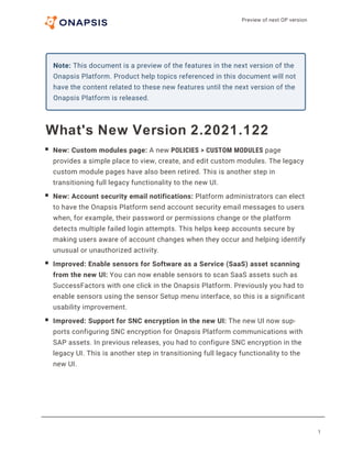 Preview of next OP version
Note: This document is a preview of the features in the next version of the
Onapsis Platform. Product help topics referenced in this document will not
have the content related to these new features until the next version of the
Onapsis Platform is released.
What's New Version 2.2021.122
 n New: Custom modules page: A new POLICIES > CUSTOM MODULES page
provides a simple place to view, create, and edit custom modules. The legacy
custom module pages have also been retired. This is another step in
transitioning full legacy functionality to the new UI.
 n New: Account security email notifications: Platform administrators can elect
to have the Onapsis Platform send account security email messages to users
when, for example, their password or permissions change or the platform
detects multiple failed login attempts. This helps keep accounts secure by
making users aware of account changes when they occur and helping identify
unusual or unauthorized activity.
 n Improved: Enable sensors for Software as a Service (SaaS) asset scanning
from the new UI: You can now enable sensors to scan SaaS assets such as
SuccessFactors with one click in the Onapsis Platform. Previously you had to
enable sensors using the sensor Setup menu interface, so this is a significant
usability improvement.
 n Improved: Support for SNC encryption in the new UI: The new UI now sup-
ports configuring SNC encryption for Onapsis Platform communications with
SAP assets. In previous releases, you had to configure SNC encryption in the
legacy UI. This is another step in transitioning full legacy functionality to the
new UI.
1
 
