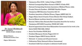 • Chairperson Elect ICOG –Indian College of OB/GY
• National Corresponding Editor-Journal of OB/GY of India JOGI
• National Corresponding Secretary Association of Medical Women, India
• Founder Patron & President –ISOPARB Vidarbha Chapter
• Chairperson-IMS Education Committee 2021-23
• President-Association of Medical Women, Nagpur AMWN 2021-24
• Nagpur Ratan Award @ hands of Union Minister Shri Nitinji Gadkari
• Received Bharat excellence Award for women’s health
• Received Mehroo Dara Hansotia Best Committee Award for her work as
Chairperson HIV/AIDS Committee, FOGSI 2007-2009
• Received appreciation letter from Maharashtra Government for her work in the
field of SAVE THE GIRL CHILD
• Senior Vice President FOGSI 2012
• President Menopause Society, Nagpur 2016-18
• President Nagpur OB/GY Society 2005-06
• Delivered 11 orations and 450 guest lectures
• Publications-Thirty National & Eleven International
• Sensitized 2 lakh boys and girls on adolescent health issues
Dr. Laxmi Shrikhande
MBBS; MD(OB/GY);
FICOG; FICMU; FICMCH
Medical Director-
Shrikhande Fertility Clinic
Nagpur, Maharashtra
 