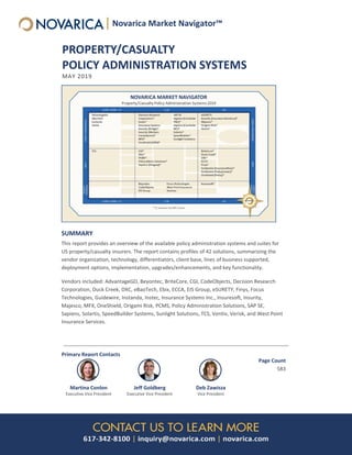 PROPERTY/CASUALTY
POLICY ADMINISTRATION SYSTEMS
MAY 2019
SUMMARY
This report provides an overview of the available policy administration systems and suites for
US property/casualty insurers. The report contains profiles of 42 solutions, summarizing the
vendor organization, technology, differentiators, client base, lines of business supported,
deployment options, implementation, upgrades/enhancements, and key functionality.
Vendors included: AdvantageGO, Beyontec, BriteCore, CGI, CodeObjects, Decision Research
Corporation, Duck Creek, DXC, eBaoTech, Ebix, ECCA, EIS Group, eSURETY, Finys, Focus
Technologies, Guidewire, Instanda, Instec, Insurance Systems Inc., Insuresoft, Insurity,
Majesco, MFX, OneShield, Origami Risk, PCMS, Policy Administration Solutions, SAP SE,
Sapiens, Solartis, SpeedBuilder Systems, Sunlight Solutions, TCS, Ventiv, Verisk, and West Point
Insurance Services.
Primary Report Contacts
Martina Conlon
Executive Vice President
Jeff Goldberg
Executive Vice President
Deb Zawisza
Vice President
Page Count
583
Novarica Market Navigator™
 