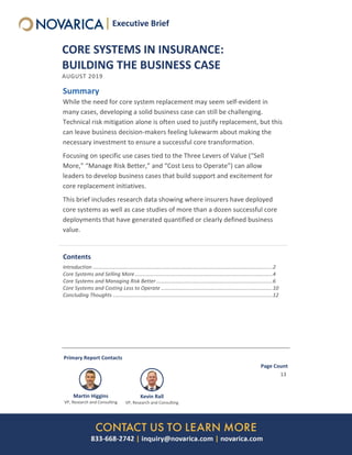 CORE SYSTEMS IN INSURANCE:
BUILDING THE BUSINESS CASE
AUGUST 2019
Summary
While the need for core system replacement may seem self-evident in
many cases, developing a solid business case can still be challenging.
Technical risk mitigation alone is often used to justify replacement, but this
can leave business decision-makers feeling lukewarm about making the
necessary investment to ensure a successful core transformation.
Focusing on specific use cases tied to the Three Levers of Value (“Sell
More,” “Manage Risk Better,” and “Cost Less to Operate”) can allow
leaders to develop business cases that build support and excitement for
core replacement initiatives.
This brief includes research data showing where insurers have deployed
core systems as well as case studies of more than a dozen successful core
deployments that have generated quantified or clearly defined business
value.
Contents
Introduction ............................................................................................................................2
Core Systems and Selling More...............................................................................................4
Core Systems and Managing Risk Better ................................................................................6
Core Systems and Costing Less to Operate .............................................................................10
Concluding Thoughts ..............................................................................................................12
Primary Report Contacts
Martin Higgins
VP, Research and Consulting
Kevin Rall
VP, Research and Consulting
Page Count
13
Executive BriefExecutive Brief
 