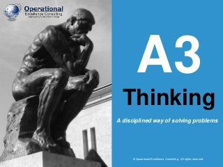 © Operational Excellence Consulting. All rights reserved.
A3
Thinking
© Operational Excellence Consulting. All rights reserved.
A disciplined way of solving problems
 