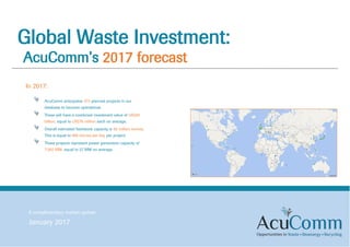 Global Waste Investment:
AcuComm’s 2017 forecast
A complimentary market update
January 2017
In 2017:
AcuComm anticipates 373 planned projects in our
database to become operational.
These will have a combined investment value of US$29
billion, equal to US$78 million each on average.
Overall estimated feedstock capacity is 82 million tonnes.
This is equal to 686 tonnes per day per project.
These projects represent power generation capacity of
7,582 MW, equal to 27 MW on average.
 