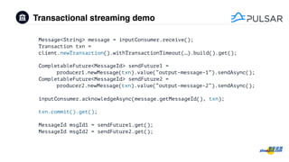 Transactional streaming demo
Message<String> message = inputConsumer.receive();
Transaction txn =
client.newTransaction().withTransactionTimeout(…).build().get();
CompletableFuture<MessageId> sendFuture1 =
producer1.newMessage(txn).value(“output-message-1”).sendAsync();
CompletableFuture<MessageId> sendFuture2 =
producer2.newMessage(txn).value(“output-message-2”).sendAsync();
inputConsumer.acknowledgeAsync(message.getMessageId(), txn);
txn.commit().get();
MessageId msgId1 = sendFuture1.get();
MessageId msgId2 = sendFuture2.get();
 