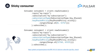 Sticky consumer
https://github.com/apache/pulsar/wiki/PIP-34%3A-Add-new-subscribe-type-Key_shared
Consumer consumer1 = client.newConsumer()
.topic(“my-topic“)
.subscription(“my-subscription”)
.subscriptionType(SubscriptionType.Key_Shared)
.keySharedPolicy(KeySharedPolicy.sticky()
.ranges(Range.of(0, 32767)))
).subscribe();
Consumer consumer2 = client.newConsumer()
.topic(“my-topic“)
.subscription(“my-subscription”)
.subscriptionType(SubscriptionType.Key_Shared)
.keySharedPolicy(KeySharedPolicy.sticky()
.ranges(Range.of(32768, 65535)))
).subscribe();
 