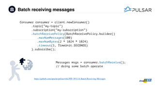 Batch receiving messages
Consumer consumer = client.newConsumer()
.topic(“my-topic“)
.subscription(“my-subscription”)
.batchReceivePolicy(BatchReceivePolicy.builder()
.maxNumMessages(100)
.maxNumBytes(2 * 1024 * 1024)
.timeout(1, TimeUnit.SECONDS)
).subscribe();
Messages msgs = consumer.batchReceive();
// doing some batch operate
https://github.com/apache/pulsar/wiki/PIP-38%3A-Batch-Receiving-Messages
 
