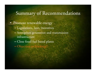 Summary of Recommendations
•  Promote renewable energy
– Legislations, laws, incentives
– Strengthen generation and transmission
infrastructure
– Close fossil fuel based plants
– Objection to Fracking??
 