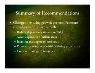 Summary of Recommendations
•  Change in existing growth pattern: Promote
sustainable and smart growth
– Reduce dependency on automobiles
– Avoid expansion of urban areas
– Invest in existing neighborhoods
– Promote development within existing urban areas
– Conserve ecological resources
 
