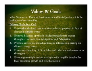 Values & Goals
Value Statement: Promote Environment and Social Justice – it is the
backbone of sustainability
Primary Goals for a CAP
1.  Ensure that the local communities are better prepared in face of
changing climatic trends
2.  Ensure a balanced approach to addressing climate change
through – Conservation, Mitigation, and Adaptation
3.  Promote environmental education and information sharing on
climate change issues
4.  Ensure sustainability of Great lakes and other natural resources in
the region
5.  Encourage multiple impact strategies with tangible benefits for
local economic growth and wealth creation
 