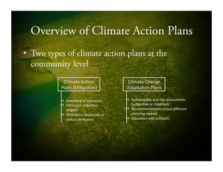 Overview of Climate Action Plans
•  Two types of climate action plans at the
community level
Climate!Ac9on!
Plans!(Mi9ga9on)!
Climate!Change!
Adapta9on!Plans!
⥓  Inventory!of!emissions!
⥓  Emissions!reduc9on!
targets!
⥓  Strategies/!proposals!to!
reduce!emissions!
⥓  Vulnerability!and!risk!assessments!
(subjec9ve!or!modeled)!
⥓  Recommenda9ons!across!diﬀerent!
planning!sectors!
⥓  Educa9on!and!outreach!
 