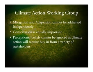 Climate Action Working Group
•  Mitigation and Adaptation cannot be addressed
independently
•  Conservation is equally important
•  Perceptions/ beliefs cannot be ignored as climate
action will require buy in from a variety of
stakeholders
 