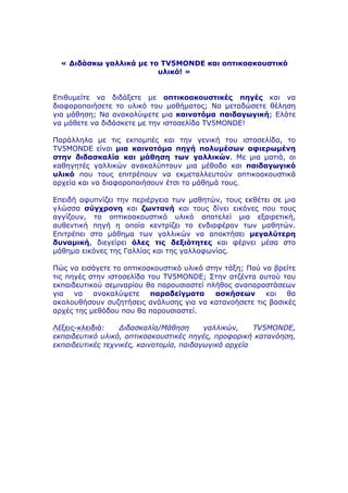 « Διδάσκω γαλλικά µε το TV5MONDE και οπτικοακουστικό
υλικό! »
Επιθυµείτε να διδάξετε µε οπτικοακουστικές πηγές και να
διαφοροποιήσετε το υλικό του µαθήµατος; Να µεταδώσετε θέληση
για µάθηση; Να ανακαλύψετε µια καινοτόµα παιδαγωγική; Ελάτε
να µάθετε να διδάσκετε µε την ιστοσελίδα TV5MONDE!
Παράλληλα µε τις εκποµπές και την γενική του ιστοσελίδα, το
TV5MONDE είναι µια καινοτόµα πηγή πολυµέσων αφιερωµένη
στην διδασκαλία και µάθηση των γαλλικών. Με µια µατιά, οι
καθηγητές γαλλικών ανακαλύπτουν µια µέθοδο και παιδαγωγικό
υλικό που τους επιτρέπουν να εκµεταλλευτούν οπτικοακουστικά
αρχεία και να διαφοροποιήσουν έτσι το µάθηµά τους.
Επειδή αφυπνίζει την περιέργεια των µαθητών, τους εκθέτει σε µια
γλώσσα σύγχρονη και ζωντανή και τους δίνει εικόνες που τους
αγγίζουν, το οπτικοακουστικό υλικό αποτελεί µια εξαιρετική,
αυθεντική πηγή η οποία κεντρίζει το ενδιαφέρον των µαθητών.
Επιτρέπει στο µάθηµα των γαλλικών να αποκτήσει µεγαλύτερη
δυναµική, διεγείρει όλες τις δεξιότητες και φέρνει µέσα στο
µάθηµα εικόνες της Γαλλίας και της γαλλοφωνίας.
Πώς να εισάγετε το οπτικοακουστικό υλικό στην τάξη; Πού να βρείτε
τις πηγές στην ιστοσελίδα του TV5MONDE; Στην ατζέντα αυτού του
εκπαιδευτικού σεµιναρίου θα παρουσιαστεί πλήθος αναπαραστάσεων
για να ανακαλύψετε παραδείγµατα ασκήσεων και θα
ακολουθήσουν συζητήσεις ανάλυσης για να κατανοήσετε τις βασικές
αρχές της µεθόδου που θα παρουσιαστεί.
Λέξεις-κλειδιά: Διδασκαλία/Μάθηση γαλλικών, TV5MONDE,
εκπαιδευτικό υλικό, οπτικοακουστικές πηγές, προφορική κατανόηση,
εκπαιδευτικές τεχνικές, καινοτοµία, παιδαγωγικά αρχεία
 