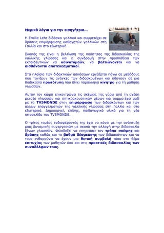 Μερικά λόγια για την εισηγήτρια…
Η Emilie Lehr διδάσκει γαλλικά και συµµετέχει σε
δράσεις επιµόρφωσης καθηγητών γαλλικών στη
Γαλλία και στο εξωτερικό.
Σκοπός της είναι η βελτίωση της ποιότητας της διδασκαλίας της
γαλλικής γλώσσας και η συνδροµή στην προσπάθεια των
εκπαιδευτικών να καινοτοµούν, να βελτιώνονται και να
αισθάνονται αποτελεσµατικοί.
Στα πλαίσια των διδακτικών ασκήσεων εργάζεται πάνω σε µεθόδους
που τονίζουν τις ανάγκες των διδασκοµένων και οδηγούν σε µια
διαδικασία πρωτότυπη που δίνει παράλληλα κίνητρο για τη µάθηση
γλωσσών.
Αυτόν τον καιρό επικεντρώνει τις σκέψεις της γύρω από τη σχέση
µεταξύ γλωσσών και οπτικοακουστικών µέσων και συµµετέχει µαζί
µε το TV5MONDE στην επιµόρφωση των διδασκόντων και των
άλλων επαγγελµατιών της γαλλικής γλώσσας στη Γαλλία και στο
εξωτερικό. Δηµιουργεί, επίσης, παιδαγωγικό υλικό για τη νέα
ιστοσελίδα του TV5MONDE.
Ο τρίτος τοµέας ενδιαφέροντός της έχει να κάνει µε την ανάπτυξη
µιας δυναµικής συνεργασιών µε σκοπό την αλλαγή στην διδασκαλία
ξένων γλωσσών. Φιλοδοξεί να επηρεάσει τον τρόπο σκέψης και
δράσης καθώς και το βαθµό δέσµευσης των διδασκόντων και να
τους ενθαρρύνει να έχουν µια θετική συµβολή τόσο στο θέµα
επιτυχίας των µαθητών όσο και στις πρακτικές διδασκαλίας των
συναδέλφων τους.
 