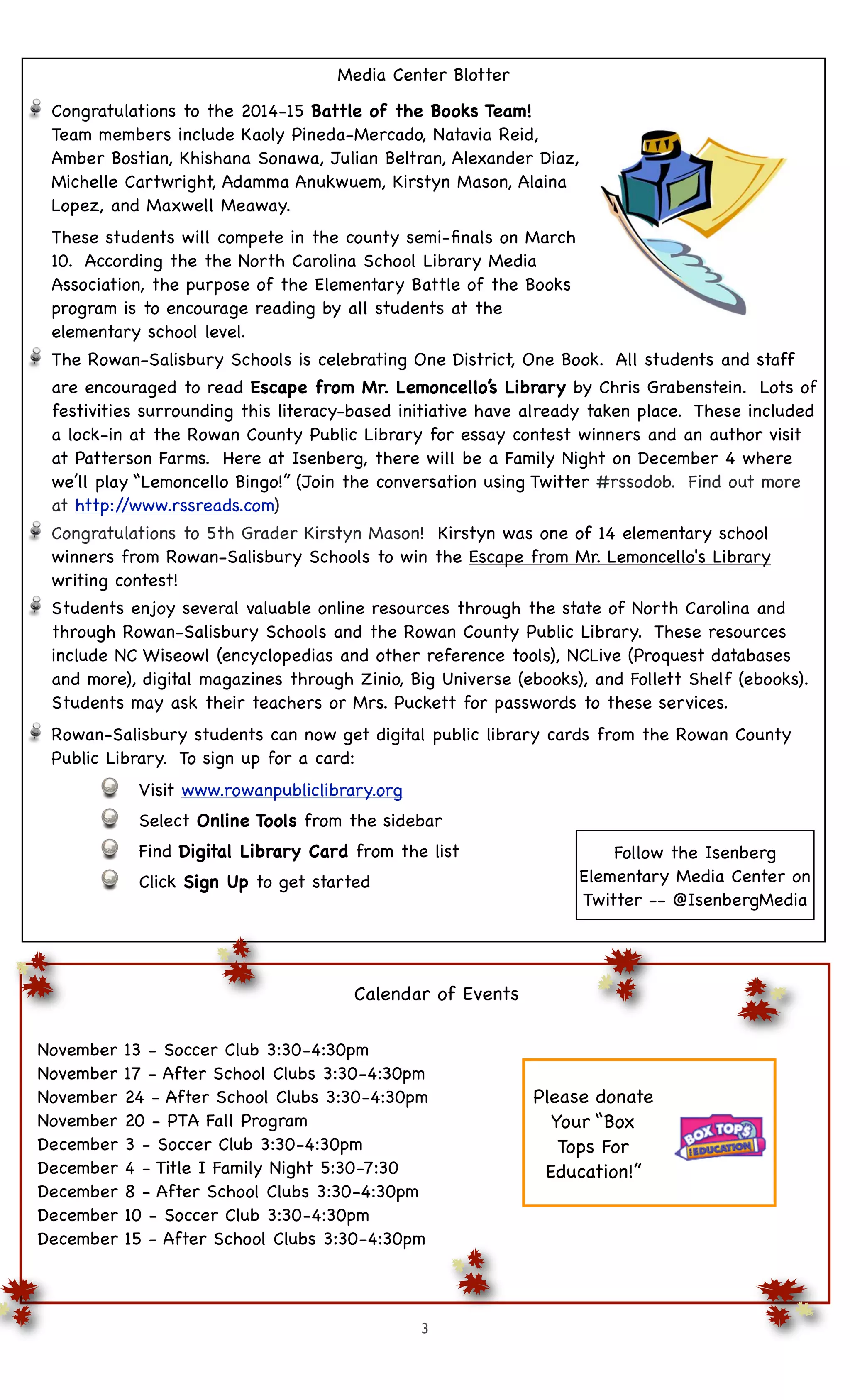 Media Center Blotter 
Congratulations to the 2014-15 Battle of the Books Team! 
Team members include Kaoly Pineda-Mercado, Natavia Reid, 
Amber Bostian, Khishana Sonawa, Julian Beltran, Alexander Diaz, 
Michelle Cartwright, Adamma Anukwuem, Kirstyn Mason, Alaina 
Lopez, and Maxwell Meaway. 
These students will compete in the county semi-finals on March 
10. According the the North Carolina School Library Media 
Association, the purpose of the Elementary Battle of the Books 
program is to encourage reading by all students at the 
elementary school level. 
The Rowan-Salisbury Schools is celebrating One District, One Book. All students and staff 
are encouraged to read Escape from Mr. Lemoncello’s Library by Chris Grabenstein. Lots of 
festivities surrounding this literacy-based initiative have already taken place. These included 
a lock-in at the Rowan County Public Library for essay contest winners and an author visit 
at Patterson Farms. Here at Isenberg, there will be a Family Night on December 4 where 
we’ll play “Lemoncello Bingo!” (Join the conversation using Twitter #rssodob. Find out more 
at http://www.rssreads.com) 
Congratulations to 5th Grader Kirstyn Mason! Kirstyn was one of 14 elementary school 
winners from Rowan-Salisbury Schools to win the Escape from Mr. Lemoncello's Library 
writing contest! 
Students enjoy several valuable online resources through the state of North Carolina and 
through Rowan-Salisbury Schools and the Rowan County Public Library. These resources 
include NC Wiseowl (encyclopedias and other reference tools), NCLive (Proquest databases 
and more), digital magazines through Zinio, Big Universe (ebooks), and Follett Shelf (ebooks). 
Students may ask their teachers or Mrs. Puckett for passwords to these services. 
Rowan-Salisbury students can now get digital public library cards from the Rowan County 
Public Library. To sign up for a card: 
Visit www.rowanpubliclibrary.org 
Select Online Tools from the sidebar 
Find Digital Library Card from the list 
Click Sign Up to get started 
Calendar of Events 
November 13 - Soccer Club 3:30-4:30pm 
November 17 - After School Clubs 3:30-4:30pm 
November 24 - After School Clubs 3:30-4:30pm 
November 20 - PTA Fall Program 
December 3 - Soccer Club 3:30-4:30pm 
December 4 - Title I Family Night 5:30-7:30 
December 8 - After School Clubs 3:30-4:30pm 
December 10 - Soccer Club 3:30-4:30pm 
December 15 - After School Clubs 3:30-4:30pm 
3 
Follow the Isenberg 
Elementary Media Center on 
Twitter -- @IsenbergMedia 
Please donate 
Your “Box 
Tops For 
Education!” 
 