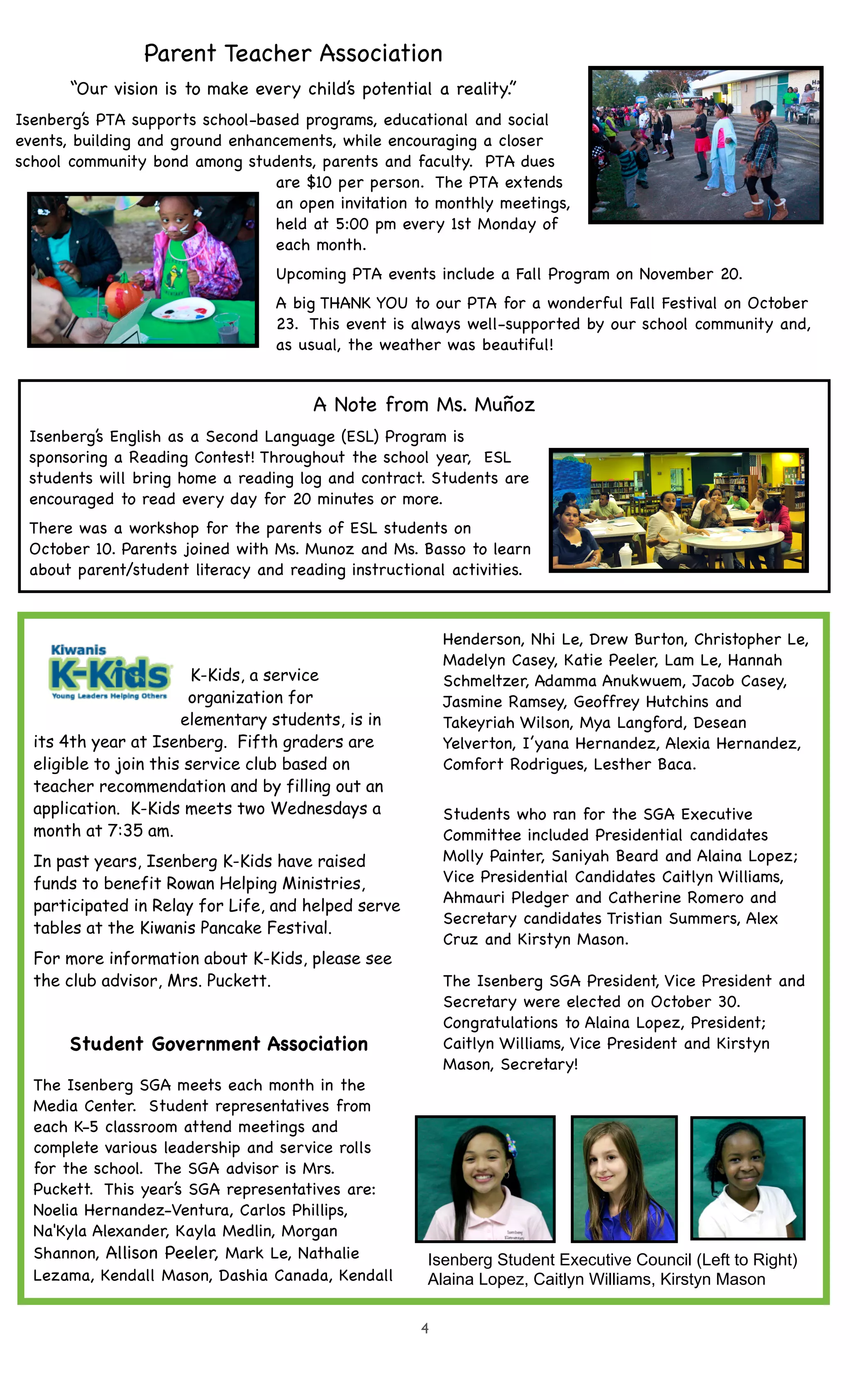 Parent Teacher Association 
“Our vision is to make every child’s potential a reality.” 
Isenberg’s PTA supports school-based programs, educational and social 
events, building and ground enhancements, while encouraging a closer 
school community bond among students, parents and faculty. PTA dues 
are $10 per person. The PTA extends 
an open invitation to monthly meetings, 
held at 5:00 pm every 1st Monday of 
each month. 
Upcoming PTA events include a Fall Program on November 20. 
A big THANK YOU to our PTA for a wonderful Fall Festival on October 
23. This event is always well-supported by our school community and, 
as usual, the weather was beautiful! 
A Note from Ms. Muñoz 
Isenberg’s English as a Second Language (ESL) Program is 
sponsoring a Reading Contest! Throughout the school year, ESL 
students will bring home a reading log and contract. Students are 
encouraged to read every day for 20 minutes or more.! 
There was a workshop for the parents of ESL students on 
October 10. Parents joined with Ms. Munoz and Ms. Basso to learn 
about parent/student literacy and reading instructional activities. 
4 
K-Kids, a service 
organization for 
elementary students, is in 
its 4th year at Isenberg. Fifth graders are 
eligible to join this service club based on 
teacher recommendation and by filling out an 
application. K-Kids meets two Wednesdays a 
month at 7:35 am. 
In past years, Isenberg K-Kids have raised 
funds to benefit Rowan Helping Ministries, 
participated in Relay for Life, and helped serve 
tables at the Kiwanis Pancake Festival. 
For more information about K-Kids, please see 
the club advisor, Mrs. Puckett. 
Student Government Association 
The Isenberg SGA meets each month in the 
Media Center. Student representatives from 
each K-5 classroom attend meetings and 
complete various leadership and service rolls 
for the school. The SGA advisor is Mrs. 
Puckett. This year’s SGA representatives are: 
Noelia Hernandez-Ventura, Carlos Phillips, 
Na'Kyla Alexander, Kayla Medlin, Morgan 
Shannon, Allison Peeler, Mark Le, Nathalie 
Lezama, Kendall Mason, Dashia Canada, Kendall 
Henderson, Nhi Le, Drew Burton, Christopher Le, 
Madelyn Casey, Katie Peeler, Lam Le, Hannah 
Schmeltzer, Adamma Anukwuem, Jacob Casey, 
Jasmine Ramsey, Geoffrey Hutchins and 
Takeyriah Wilson, Mya Langford, Desean 
Yelverton, I’yana Hernandez, Alexia Hernandez, 
Comfort Rodrigues, Lesther Baca. 
Students who ran for the SGA Executive 
Committee included Presidential candidates 
Molly Painter, Saniyah Beard and Alaina Lopez; 
Vice Presidential Candidates Caitlyn Williams, 
Ahmauri Pledger and Catherine Romero and 
Secretary candidates Tristian Summers, Alex 
Cruz and Kirstyn Mason. 
The Isenberg SGA President, Vice President and 
Secretary were elected on October 30. 
Congratulations to Alaina Lopez, President; 
Caitlyn Williams, Vice President and Kirstyn 
Mason, Secretary! 
Isenberg Student Executive Council (Left to Right) 
Alaina Lopez, Caitlyn Williams, Kirstyn Mason 
 