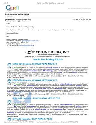 3/24/13                                                          Peer News LLC Mail - Fwd: Dateline Media report



                                                                                                                              Alia  Wong  <awong@civilbeat.com>



  Fwd:  Dateline  Media  report
  2  messages

  Dan  Meisenzahl  <dmeisenz@hawaii.edu>                                                                                                 Fri,  Mar  22,  2013  at  8:26  AM
  To:  Alia  Wong  <awong@civilbeat.com>

    Hi  Alia,

    Here  is  the  Dateline  Media  report  I  promised  you.

    Hopefully  I  can  send  the  answers  to  the  rest  of  your  questions  at  some  point  today  as  soon  as  I  hear  from  Lynne.

    Have  a  good  Friday,

    Dan

    -­-­-­-­-­-­-­-­-­-­  Forwarded  message  -­-­-­-­-­-­-­-­-­-­
    From:  Glenn  Tokumaru  <glenn@dateline-­media.com>
    Date:  Fri,  Mar  15,  2013  at  12:24  PM
    Subject:  Portal  Report
    To:  Dan  Meisenzahl  <dmeisenz@hawaii.edu>




                                                         Media  Monitoring  Report
                KGMB-­CBS Honolulu,  HI HAWAII  NEWS  NOW  AT  6
                Mar  12  2013 06:00PM  HI
     [12:54]        Preview  Clip NEWS  HEADLINE:  A  new  invention  at  University  of  Hawaii  at  Manoa  is  helping  doctors  get  razor-­sharp  brain
                    images  of  patients  who  have  a  tough  time  staying  still.  It's  especially  useful  for  parkinson's  patients  or  children  who  get  the
     wiggles.  Invented  by  UH  physicist  Thomas  Ernst,  the  new  MRI  technology  uses  a  marker  on  the  patient's  forehead  which  helps  the
     scanner  adjust  to  body  movements.  This  saves  money  and  time  from  having  to  re-­do  MRI's.  The  company  Kineticor  is  marketing  the
     device.  It's  currently  for  research  only  and  has  not  been  approved  by  the  FDA  for  clinical  use.
     Audience:  44,644   Runtime:  0:32          30-­Second  Ad  Equivalency:  $600          Calculated  Ad  Value:  $640     Calculated  Publicity  Value:
     $1,920   Placement:  Middle

                KGMB-­CBS Honolulu,  HI HAWAII  NEWS  NOW  AT  5
                Mar  12  2013 05:00PM  HI
     [14:44]       Preview  Clip NEWS  HEADLINE:  A  groundbreaking  discovery  at  UH  Manoa  school  of  medicine  may  change  the  future  of
                   MRI  scans.  The  new  technology  involves  placing  a  marker  on  the  patient's  forehead,  which  allows  the  imaging  to  adjust  to
     body  movements.  This  would  be  particulary  useful  to  patients  who  have  a  hard  time  controlling  their  movement,  such  as  children  or
     those  with  parkinson's  disease.  SOUNDBITE:  Kineticor's  Jeffrey  Yu.  "what  our  technology  does,  is  it  basically  allows  the  MR  scanner
     to  track  along  with  you  while  you,  as  a  patient,  are  moving  within  a  scanner  and  eliminates  the  blurring  that  occurs  in  the  images.  the
     technology  is  currently  for  research  purposes  only  and  has  not  been  approved  by  the  FDA  for  clinical  use.
     Audience:  40,228   Runtime:  0:43          30-­Second  Ad  Equivalency:  $300          Calculated  Ad  Value:  $430     Calculated  Publicity  Value:
     $1,290   Placement:  Middle

                KHNL-­NBC Honolulu,  HI HAWAII  NEWS  NOW  AT  FIVE

                Mar  12  2013 05:00PM  HI
     [14:44]       Preview  Clip NEWS  HEADLINE:  A  groundbreaking  discovery  at  UH  Manoa  school  of  medicine  may  change  the  future  of
                   MRI  scans.  The  new  technology  involves  placing  a  marker  on  the  patient's  forehead,  which  allows  the  imaging  to  adjust  to
     body  movements.  This  would  be  particulary  useful  to  patients  who  have  a  hard  time  controlling  their  movement,  such  as  children  or
     those  with  parkinson's  disease.  SOUNDBITE:  Kineticor's  Jeffrey  Yu.  "what  our  technology  does,  is  it  basically  allows  the  MR  scanner
     to  track  along  with  you  while  you,  as  a  patient,  are  moving  within  a  scanner  and  eliminates  the  blurring  that  occurs  in  the  images.  the
     technology  is  currently  for  research  purposes  only  and  has  not  been  approved  by  the  FDA  for  clinical  use.
     Audience:  10,243   Runtime:  0:43          30-­Second  Ad  Equivalency:  $150          Calculated  Ad  Value:  $215     Calculated  Publicity  Value:  $645
     Placement:  Middle

                KITV-­ABC Honolulu,  HI KITV  NEWS  AT  10:30
                 Mar  11  2013 10:30PM  HI
https://mail.google.com/mail/u/1/?ui=2&ik=9abc2f4073&view=pt&q=dmeisenz%40hawaii.edu&qs=true&search=query&th=13d9359cdfc1c00d                                             1/52
 