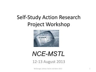Self-Study Action Research
Project Workshop
NCE-MSTL
12-13 August 2013
1McDonagh, Sullivan, Roche and Glenn 2013
 