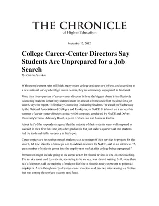 September 12, 2012

College Career-Center Directors Say
Students Are Unprepared for a Job
Search
By: Caitlin Peterkin
With unemployment rates still high, many recent college graduates are jobless, and according to
a new national survey of college career centers, they are commonly unprepared to find work.
More than three-quarters of career-center directors believe the biggest obstacle in effectively
counseling students is that they underestimate the amount of time and effort required for a job
search, says the report, "Effectively Counseling Graduating Students," released on Wednesday
by the National Association of Colleges and Employers, or NACE. It is based on a survey this
summer of career-center directors at nearly 600 campuses, conducted by NACE and DeVry
University's Career Advisory Board, a panel of education and business leaders.
About half of the respondents agreed that the majority of their students were well-prepared to
succeed in their first full-time jobs after graduation, but just under a quarter said that students
had the tools and skills necessary to find a job.
Career centers are not seeing enough students take advantage of their services to prepare for that
search, Ed Koc, director of strategic and foundation research for NACE, said in an interview. "A
great number of students go out into the employment market after college being unprepared."
Preparation might include going to the career center for résumé review or one-on-one coaching.
The service most used by students, according to the survey, was résumé writing. Still, more than
half of directors said the majority of students didn't have résumés ready to present to potential
employers. And although nearly all career-center directors said practice interviewing is effective,
that was among the services students used least.

 