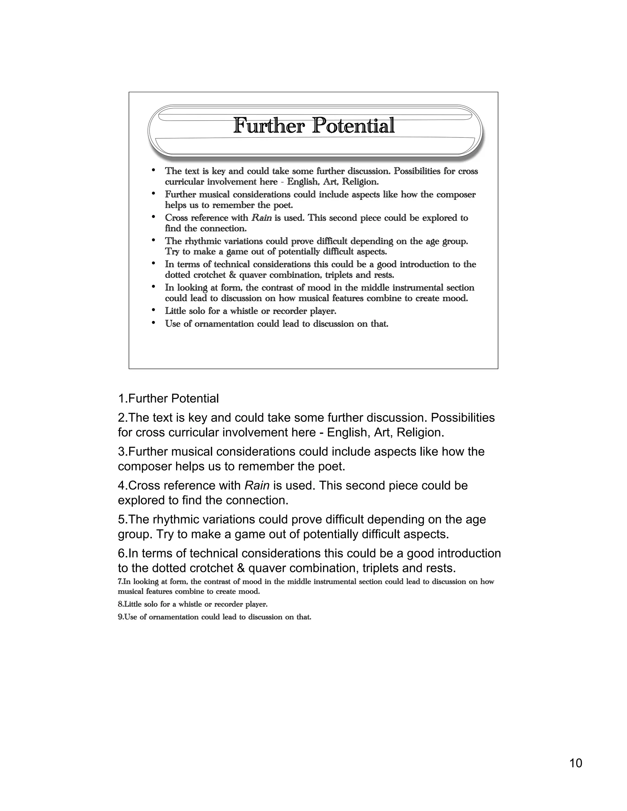 10
Further Potential
• The text is key and could take some further discussion. Possibilities for cross
curricular involvement here - English, Art, Religion.
• Further musical considerations could include aspects like how the composer
helps us to remember the poet.
• Cross reference with Rain is used. This second piece could be explored to
find the connection.
• The rhythmic variations could prove difficult depending on the age group.
Try to make a game out of potentially difficult aspects.
• In terms of technical considerations this could be a good introduction to the
dotted crotchet & quaver combination, triplets and rests.
• In looking at form, the contrast of mood in the middle instrumental section
could lead to discussion on how musical features combine to create mood.
• Little solo for a whistle or recorder player.
• Use of ornamentation could lead to discussion on that.
1.Further Potential
2.The text is key and could take some further discussion. Possibilities
for cross curricular involvement here - English, Art, Religion.
3.Further musical considerations could include aspects like how the
composer helps us to remember the poet.
4.Cross reference with Rain is used. This second piece could be
explored to find the connection.
5.The rhythmic variations could prove difficult depending on the age
group. Try to make a game out of potentially difficult aspects.
6.In terms of technical considerations this could be a good introduction
to the dotted crotchet & quaver combination, triplets and rests.
7.In looking at form, the contrast of mood in the middle instrumental section could lead to discussion on how
musical features combine to create mood.
8.Little solo for a whistle or recorder player.
9.Use of ornamentation could lead to discussion on that.
 