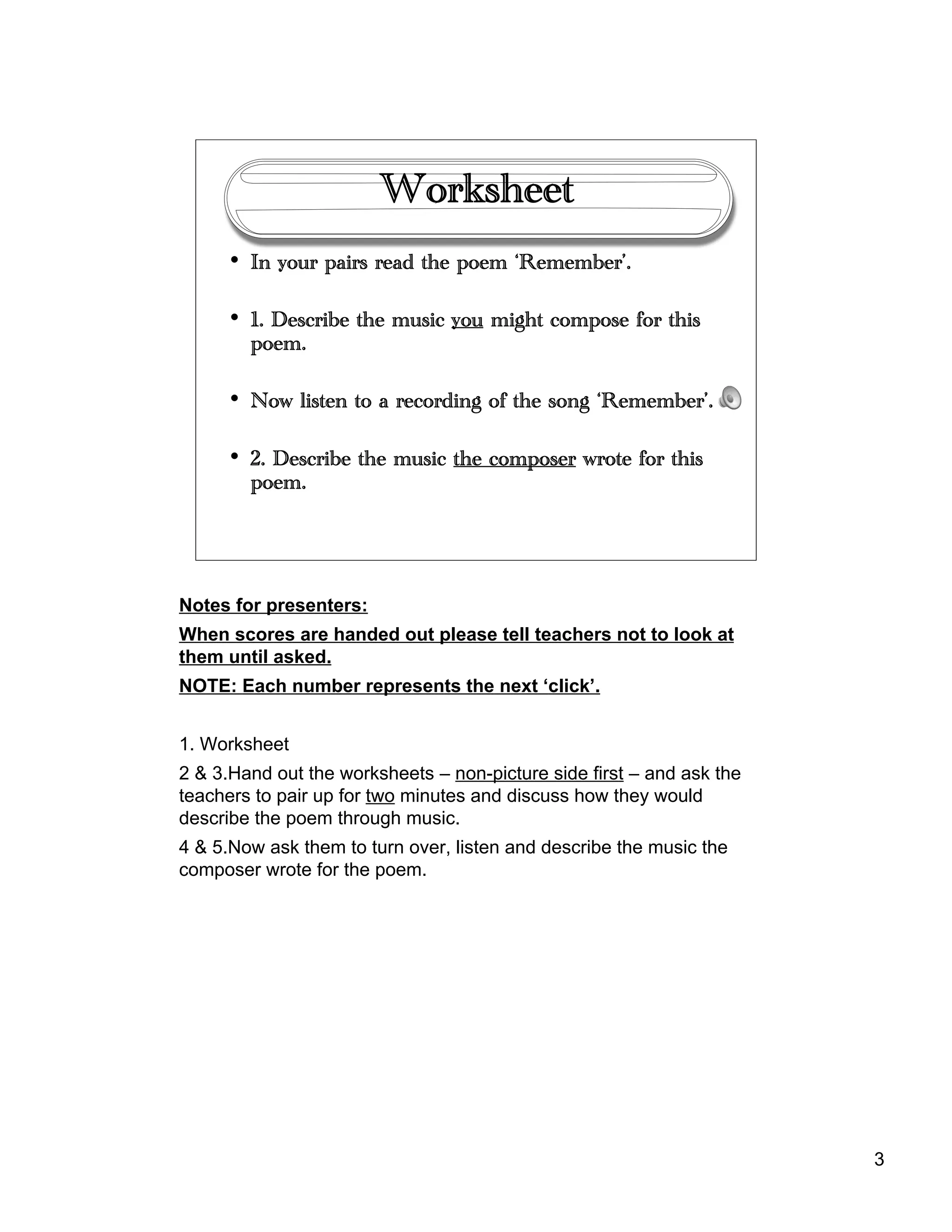 3
Worksheet
• In your pairs read the poem ‘Remember’.
• 1. Describe the music you might compose for this
poem.
• Now listen to a recording of the song ‘Remember’.
• 2. Describe the music the composer wrote for this
poem.
Notes for presenters:
When scores are handed out please tell teachers not to look at
them until asked.
NOTE: Each number represents the next ‘click’.
1. Worksheet
2 & 3.Hand out the worksheets – non-picture side first – and ask the
teachers to pair up for two minutes and discuss how they would
describe the poem through music.
4 & 5.Now ask them to turn over, listen and describe the music the
composer wrote for the poem.
 