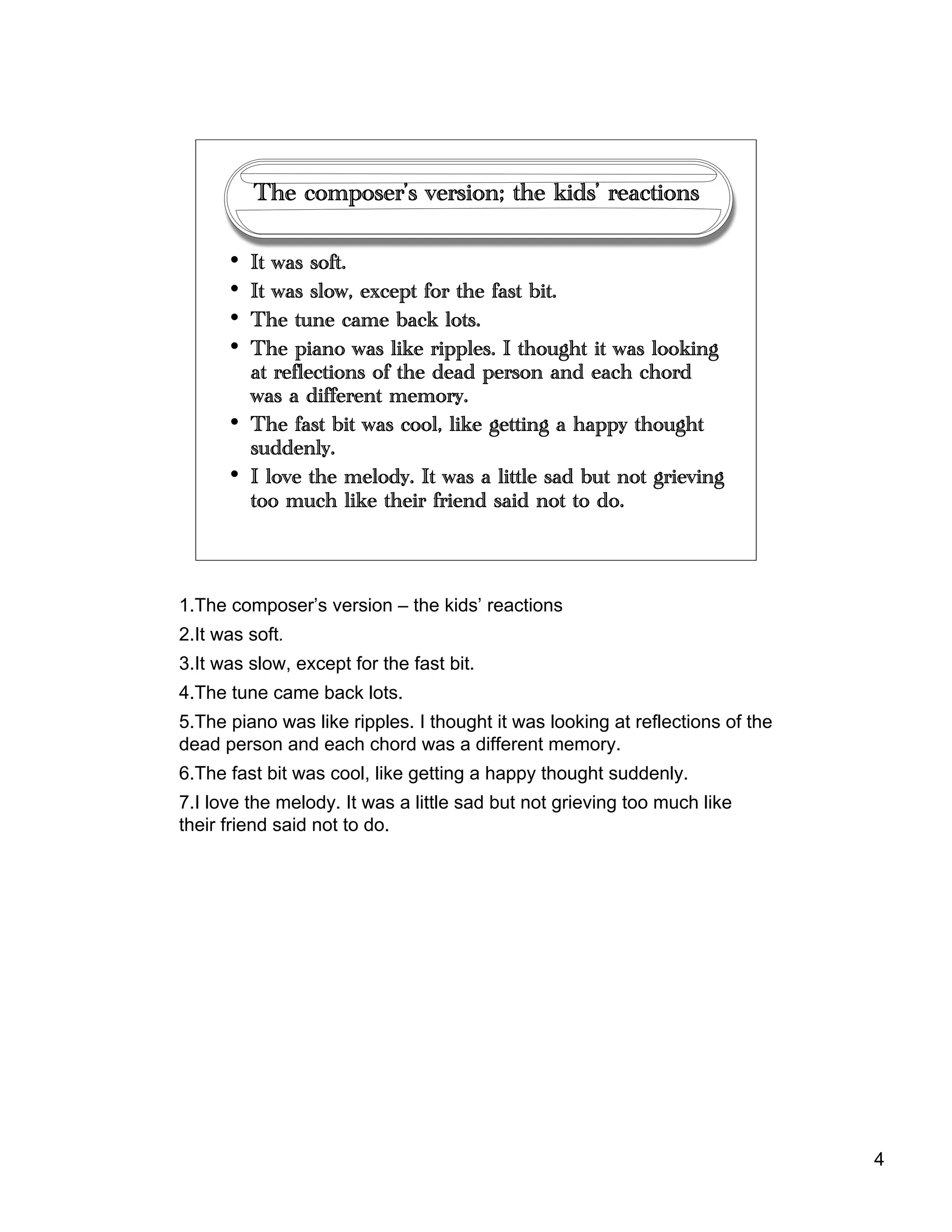 4
The composer’s version; the kids’ reactions
• It was soft.
• It was slow, except for the fast bit.
• The tune came back lots.
• The piano was like ripples. I thought it was looking
at reflections of the dead person and each chord
was a different memory.
• The fast bit was cool, like getting a happy thought
suddenly.
• I love the melody. It was a little sad but not grieving
too much like their friend said not to do.
1.The composer’s version – the kids’ reactions
2.It was soft.
3.It was slow, except for the fast bit.
4.The tune came back lots.
5.The piano was like ripples. I thought it was looking at reflections of the
dead person and each chord was a different memory.
6.The fast bit was cool, like getting a happy thought suddenly.
7.I love the melody. It was a little sad but not grieving too much like
their friend said not to do.
 