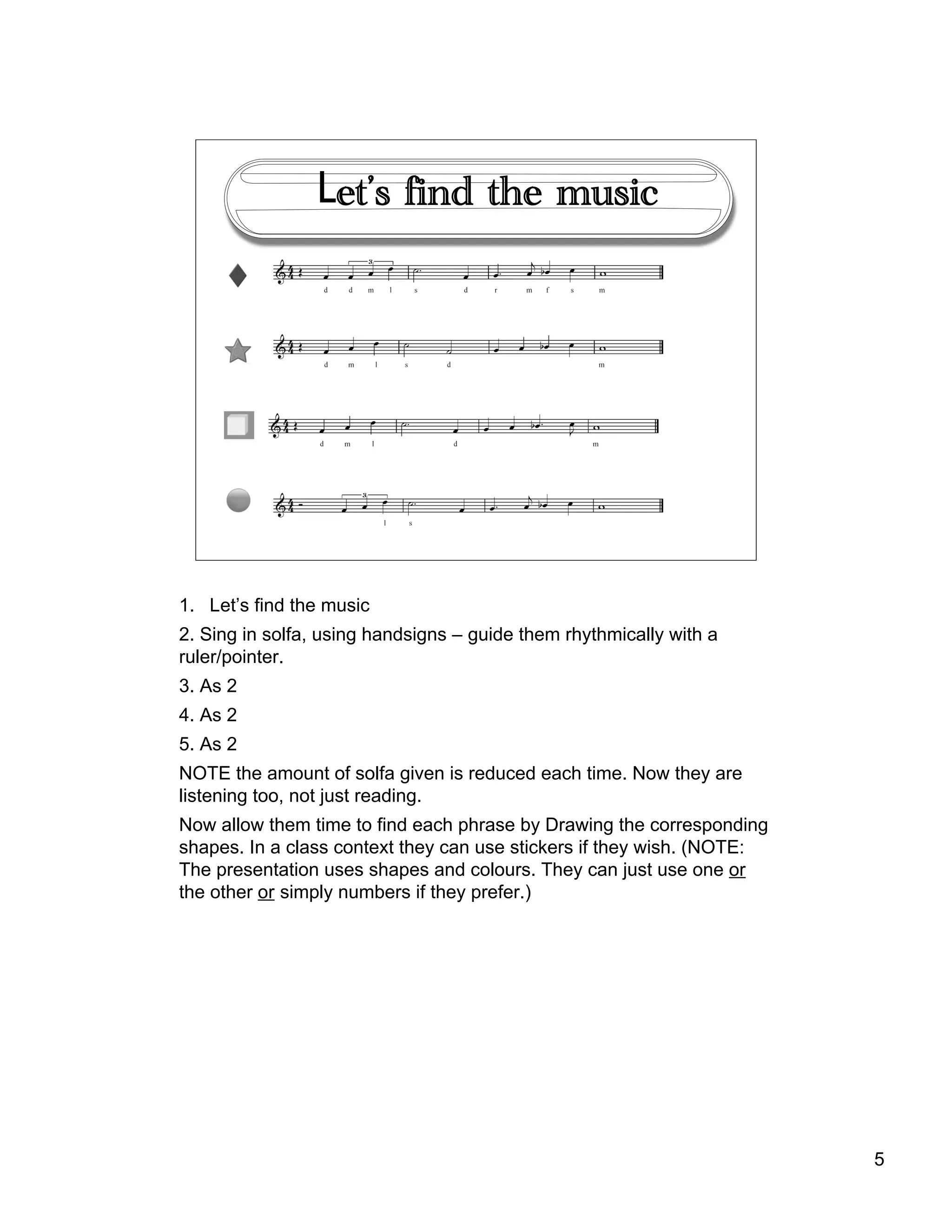 5
!!et’s find the music
1. !Let’s find the music
2. Sing in solfa, using handsigns – guide them rhythmically with a
ruler/pointer.
3. As 2
4. As 2
5. As 2
NOTE the amount of solfa given is reduced each time. Now they are
listening too, not just reading.
Now allow them time to find each phrase by Drawing the corresponding
shapes. In a class context they can use stickers if they wish. (NOTE:
The presentation uses shapes and colours. They can just use one or
the other or simply numbers if they prefer.)
 