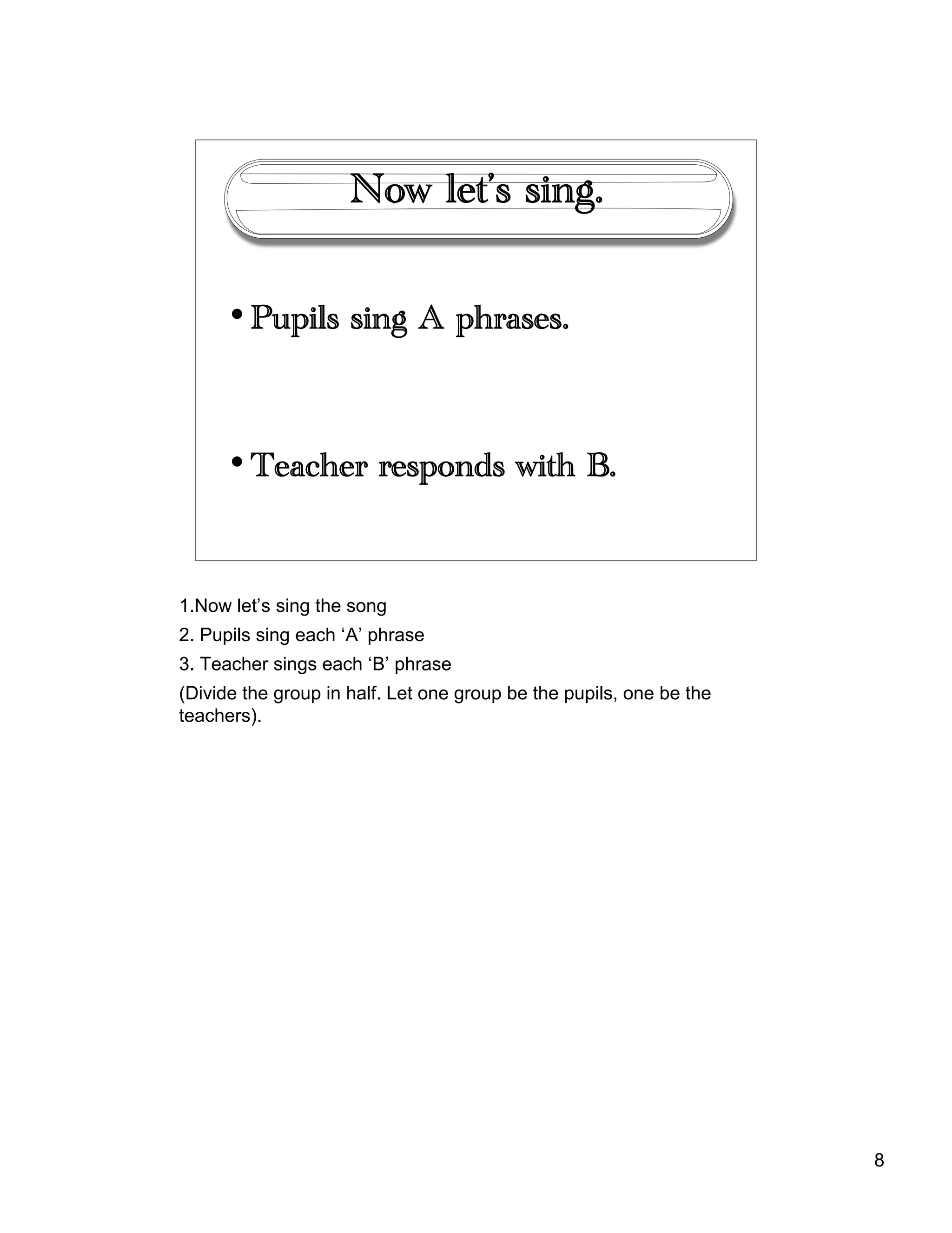 8
Now let’s sing.
• Pupils sing A phrases.
• Teacher responds with B.
1.Now let’s sing the song
2. Pupils sing each ‘A’ phrase
3. Teacher sings each ‘B’ phrase
(Divide the group in half. Let one group be the pupils, one be the
teachers).
 