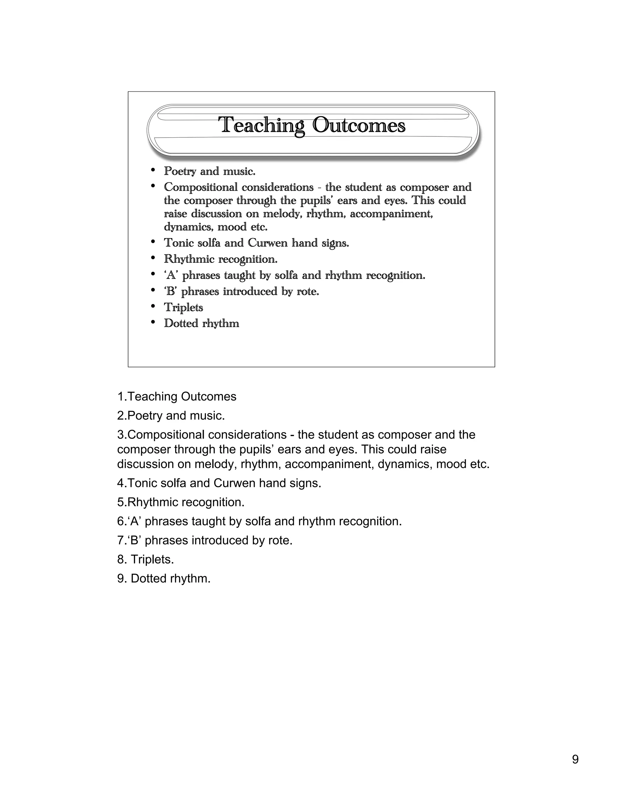 9
Teaching Outcomes
• Poetry and music.
• Compositional considerations - the student as composer and
the composer through the pupils’ ears and eyes. This could
raise discussion on melody, rhythm, accompaniment,
dynamics, mood etc.
• Tonic solfa and Curwen hand signs.
• Rhythmic recognition.
• ‘A’ phrases taught by solfa and rhythm recognition.
• ‘B’ phrases introduced by rote.
• Triplets
• Dotted rhythm
1.Teaching Outcomes
2.Poetry and music.
3.Compositional considerations - the student as composer and the
composer through the pupils’ ears and eyes. This could raise
discussion on melody, rhythm, accompaniment, dynamics, mood etc.
4.Tonic solfa and Curwen hand signs.
5.Rhythmic recognition.
6.‘A’ phrases taught by solfa and rhythm recognition.
7.‘B’ phrases introduced by rote.
8. Triplets.
9. Dotted rhythm.
 