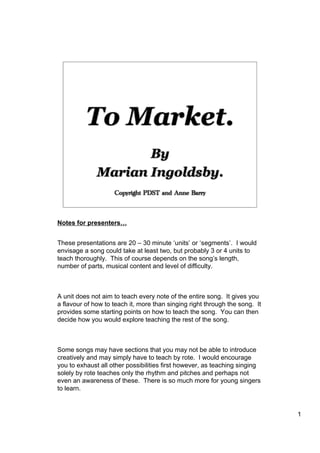 1
To Market.
By
Marian Ingoldsby.
Copyright PDST and Anne Barry
Notes for presenters…
These presentations are 20 – 30 minute ‘units’ or ‘segments’. I would
envisage a song could take at least two, but probably 3 or 4 units to
teach thoroughly. This of course depends on the song’s length,
number of parts, musical content and level of difficulty.
A unit does not aim to teach every note of the entire song. It gives you
a flavour of how to teach it, more than singing right through the song. It
provides some starting points on how to teach the song. You can then
decide how you would explore teaching the rest of the song.
Some songs may have sections that you may not be able to introduce
creatively and may simply have to teach by rote. I would encourage
you to exhaust all other possibilities first however, as teaching singing
solely by rote teaches only the rhythm and pitches and perhaps not
even an awareness of these. There is so much more for young singers
to learn.
 