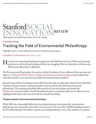 Tracking the Field of Environmental Philanthropy | Stanford Social Innovation Review                6/21/12 9:36 AM




FOUNDATIONS

Tracking the Field of Environmental Philanthropy
Highlights from a newly released environmental philanthropy report.

By Bradford K. Smith & Rachel Leon | Feb. 27, 2012



H        ow has environmental philanthropy changed since the 2008 financial crisis? What environmental
         priorities are still receiving funding and which are struggling? How can foundation staff across the
         field connect efficiently to collaborate?

The Environmental Grantmakers Association and the Foundation Center addressed these questions and
others in Tracking the Field Volume 3: Exploring Environmental Grantmaking, a report released this
week that includes a new interactive searchable environmental grants database.

By partnering with the Foundation Center, EGA has been able to analyze data collected from both EGA
members and nonmembers, making it possible to examine the broader field of environmental
philanthropy. This evolving partnership offers promise of real-time updates and portals like
Washfunders.org (more below) that the Foundation Center is creating for other sectors. Here are some
highlights of the report and some new tools for using the knowledge.

The great recession and environmental philanthropy

While 2009 was a financially difficult year for philanthropy and society generally, environmental
philanthropy was impacted less than other issue areas were. The more than 76,000 foundations based in
the US collectively gave 42.8 billion in grants across all philanthropic issues. This marked a 2.1 percent


http://www.ssireview.org/blog/entry/tracking_the_field_of_environmental_philanthropy                     Page 1 of 4
 