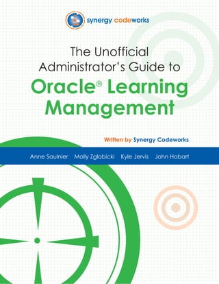 The Unofficial
Administrator’s Guide to
Oracle®
Learning
Management
Written by Synergy Codeworks
Anne Saulnier Molly Zglobicki Kyle Jervis John Hobart
 