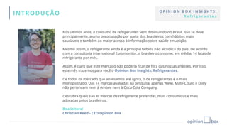 Nos últimos anos, o consumo de refrigerantes vem diminuindo no Brasil. Isso se deve,
principalmente, a uma preocupação por parte dos brasileiros com hábitos mais
saudáveis e também ao maior acesso à informação sobre saúde e nutrição.
Mesmo assim, o refrigerante ainda é a principal bebida não alcoólica do país. De acordo
com a consultoria internacional Euromonitor, o brasileiro consome, em média, 14 latas de
refrigerante por mês.
Assim, é claro que este mercado não poderia ficar de fora das nossas análises. Por isso,
este mês trazemos para você o Opinion Box Insights: Refrigerantes.
De todos os mercado que analisamos até agora, o de refrigerantes é o mais
monopolizado. Das 14 marcas avaliadas na pesquisa, apenas Wewi, Mate-Couro e Dolly
não pertencem nem à Ambev nem à Coca-Cola Company.
Descubra quais são as marcas de refrigerante preferidas, mais consumidas e mais
adoradas pelos brasileiros.
Boa leitura!
Christian Reed - CEO Opinion Box
INTRODUÇÃO O P I N I O N B O X I N S I G H T S :
R e f r i g e r a n t e s
 